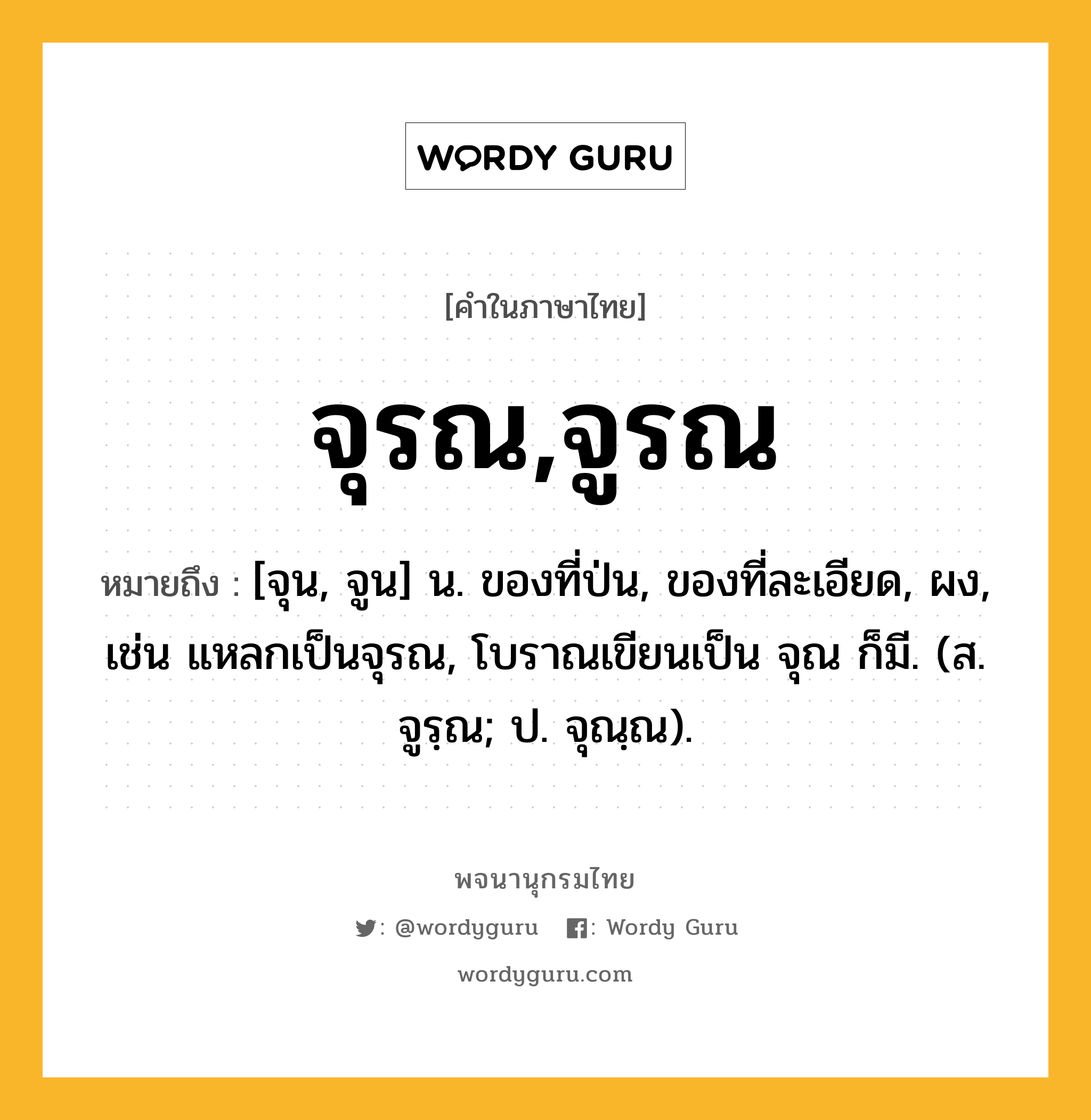 จุรณ,จูรณ ความหมาย หมายถึงอะไร?, คำในภาษาไทย จุรณ,จูรณ หมายถึง [จุน, จูน] น. ของที่ป่น, ของที่ละเอียด, ผง, เช่น แหลกเป็นจุรณ, โบราณเขียนเป็น จุณ ก็มี. (ส. จูรฺณ; ป. จุณฺณ).