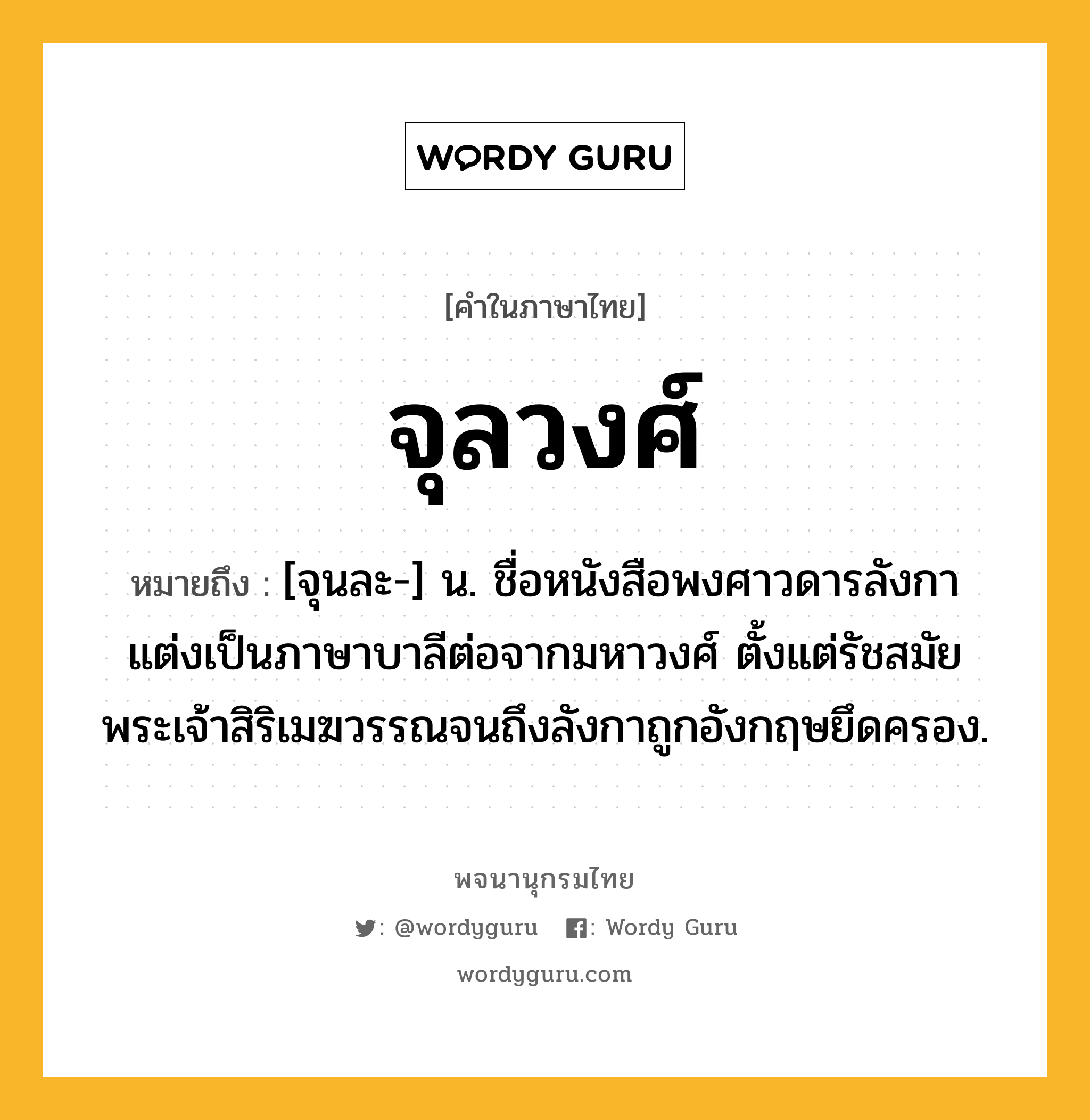 จุลวงศ์ ความหมาย หมายถึงอะไร?, คำในภาษาไทย จุลวงศ์ หมายถึง [จุนละ-] น. ชื่อหนังสือพงศาวดารลังกา แต่งเป็นภาษาบาลีต่อจากมหาวงศ์ ตั้งแต่รัชสมัยพระเจ้าสิริเมฆวรรณจนถึงลังกาถูกอังกฤษยึดครอง.