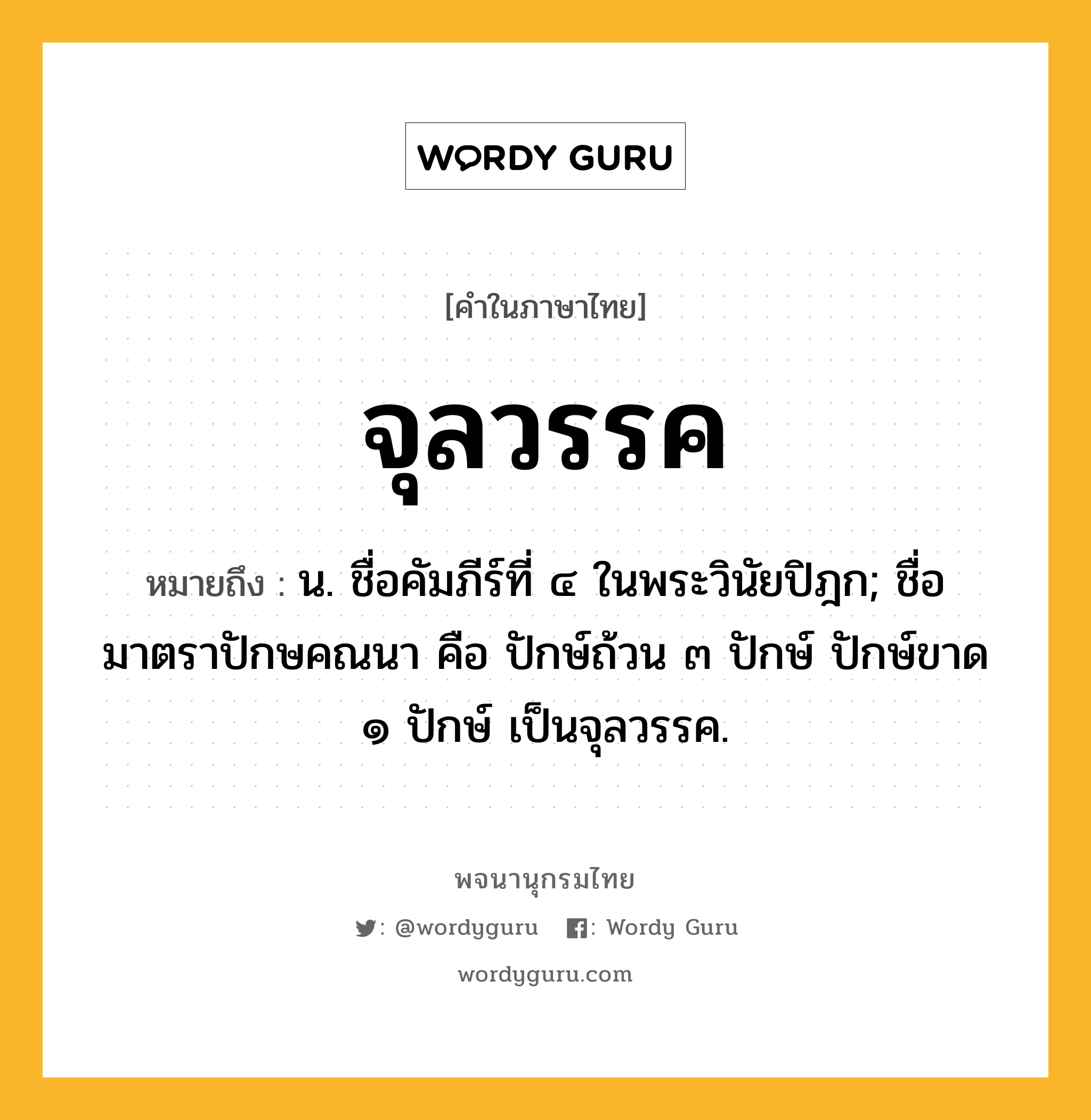 จุลวรรค ความหมาย หมายถึงอะไร?, คำในภาษาไทย จุลวรรค หมายถึง น. ชื่อคัมภีร์ที่ ๔ ในพระวินัยปิฎก; ชื่อมาตราปักษคณนา คือ ปักษ์ถ้วน ๓ ปักษ์ ปักษ์ขาด ๑ ปักษ์ เป็นจุลวรรค.