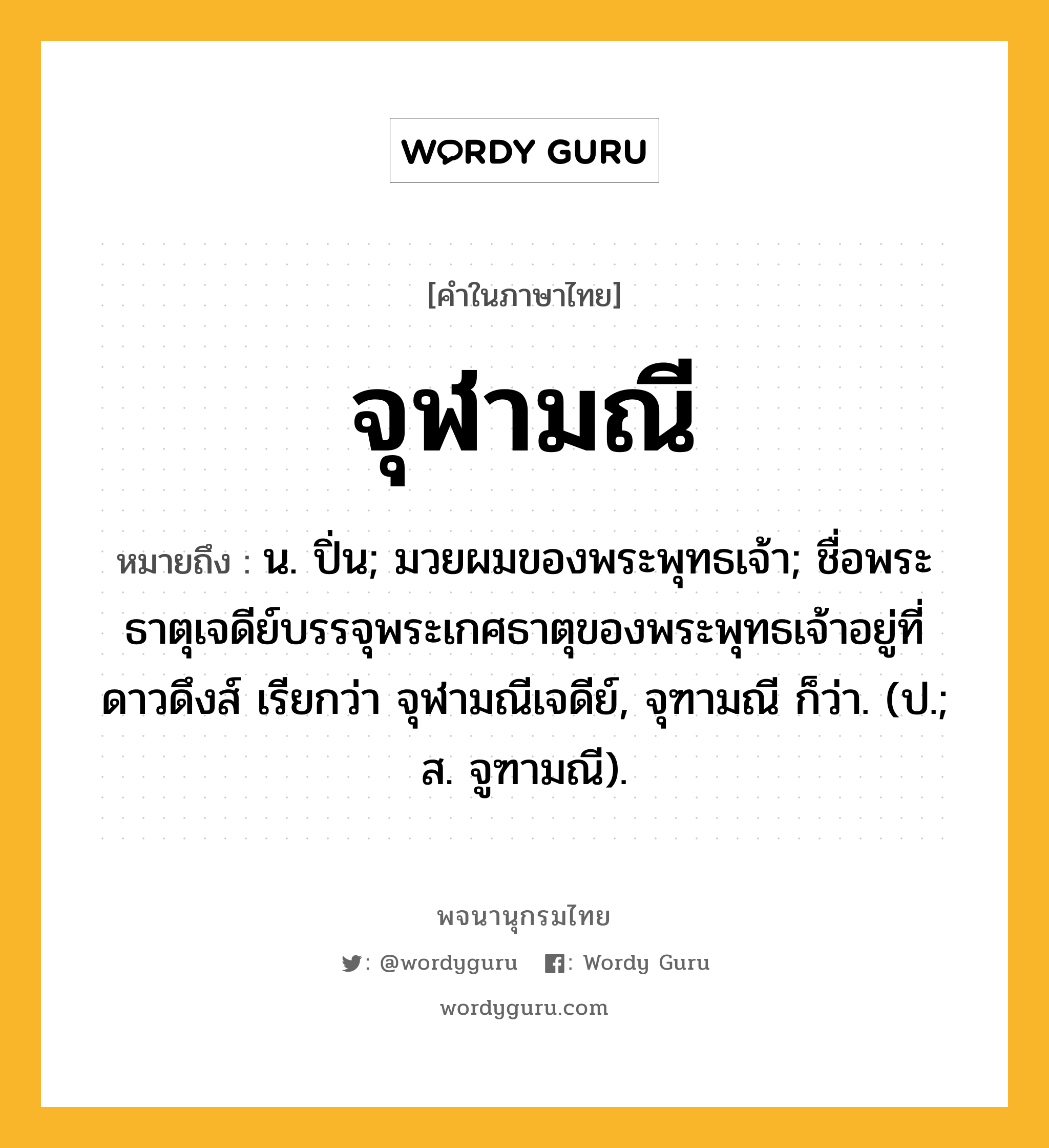 จุฬามณี ความหมาย หมายถึงอะไร?, คำในภาษาไทย จุฬามณี หมายถึง น. ปิ่น; มวยผมของพระพุทธเจ้า; ชื่อพระธาตุเจดีย์บรรจุพระเกศธาตุของพระพุทธเจ้าอยู่ที่ดาวดึงส์ เรียกว่า จุฬามณีเจดีย์, จุฑามณี ก็ว่า. (ป.; ส. จูฑามณี).