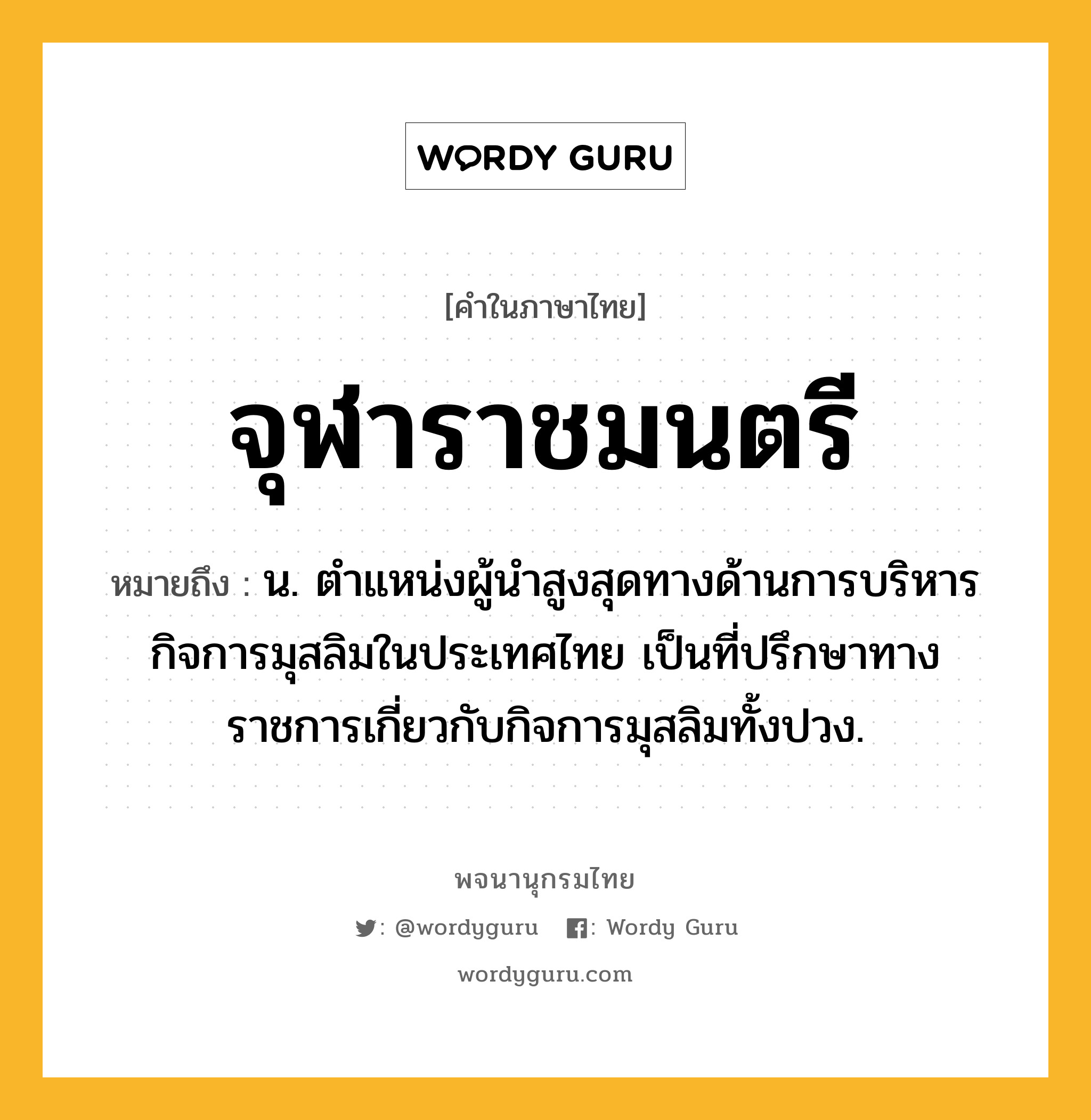 จุฬาราชมนตรี ความหมาย หมายถึงอะไร?, คำในภาษาไทย จุฬาราชมนตรี หมายถึง น. ตำแหน่งผู้นำสูงสุดทางด้านการบริหารกิจการมุสลิมในประเทศไทย เป็นที่ปรึกษาทางราชการเกี่ยวกับกิจการมุสลิมทั้งปวง.