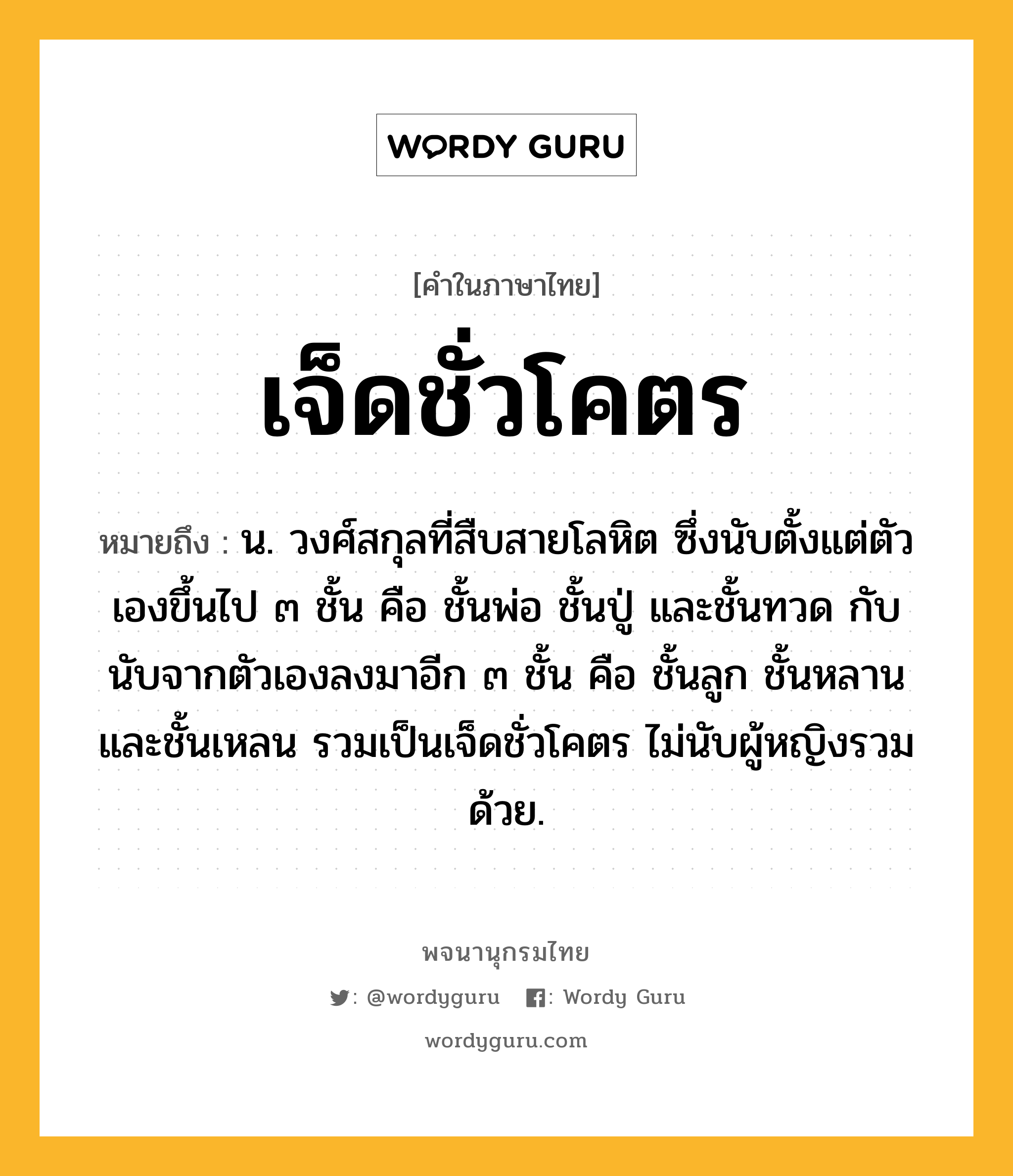 เจ็ดชั่วโคตร ความหมาย หมายถึงอะไร?, คำในภาษาไทย เจ็ดชั่วโคตร หมายถึง น. วงศ์สกุลที่สืบสายโลหิต ซึ่งนับตั้งแต่ตัวเองขึ้นไป ๓ ชั้น คือ ชั้นพ่อ ชั้นปู่ และชั้นทวด กับนับจากตัวเองลงมาอีก ๓ ชั้น คือ ชั้นลูก ชั้นหลาน และชั้นเหลน รวมเป็นเจ็ดชั่วโคตร ไม่นับผู้หญิงรวมด้วย.