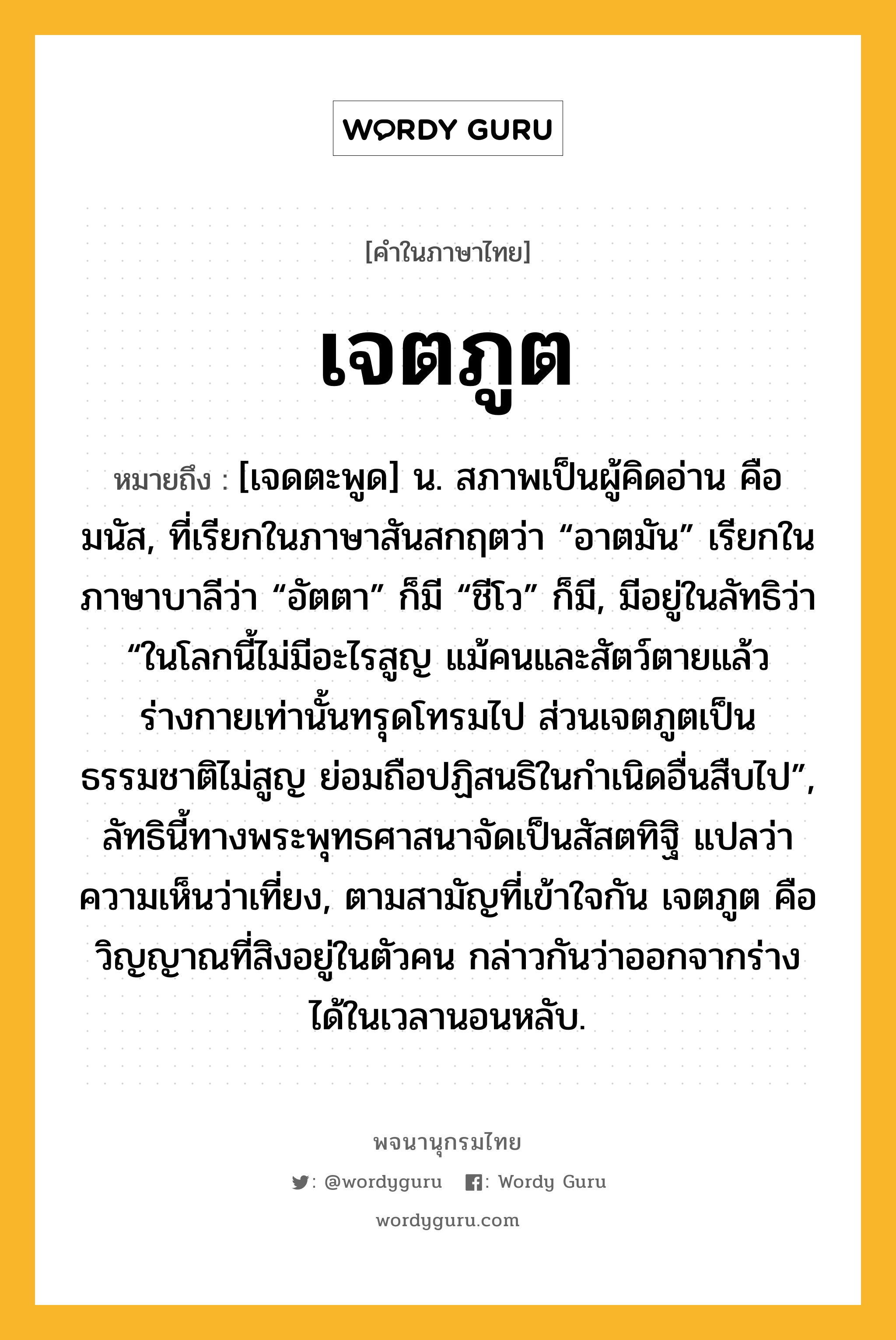 เจตภูต ความหมาย หมายถึงอะไร?, คำในภาษาไทย เจตภูต หมายถึง [เจดตะพูด] น. สภาพเป็นผู้คิดอ่าน คือ มนัส, ที่เรียกในภาษาสันสกฤตว่า “อาตมัน” เรียกในภาษาบาลีว่า “อัตตา” ก็มี “ชีโว” ก็มี, มีอยู่ในลัทธิว่า “ในโลกนี้ไม่มีอะไรสูญ แม้คนและสัตว์ตายแล้ว ร่างกายเท่านั้นทรุดโทรมไป ส่วนเจตภูตเป็นธรรมชาติไม่สูญ ย่อมถือปฏิสนธิในกําเนิดอื่นสืบไป”, ลัทธินี้ทางพระพุทธศาสนาจัดเป็นสัสตทิฐิ แปลว่า ความเห็นว่าเที่ยง, ตามสามัญที่เข้าใจกัน เจตภูต คือวิญญาณที่สิงอยู่ในตัวคน กล่าวกันว่าออกจากร่างได้ในเวลานอนหลับ.