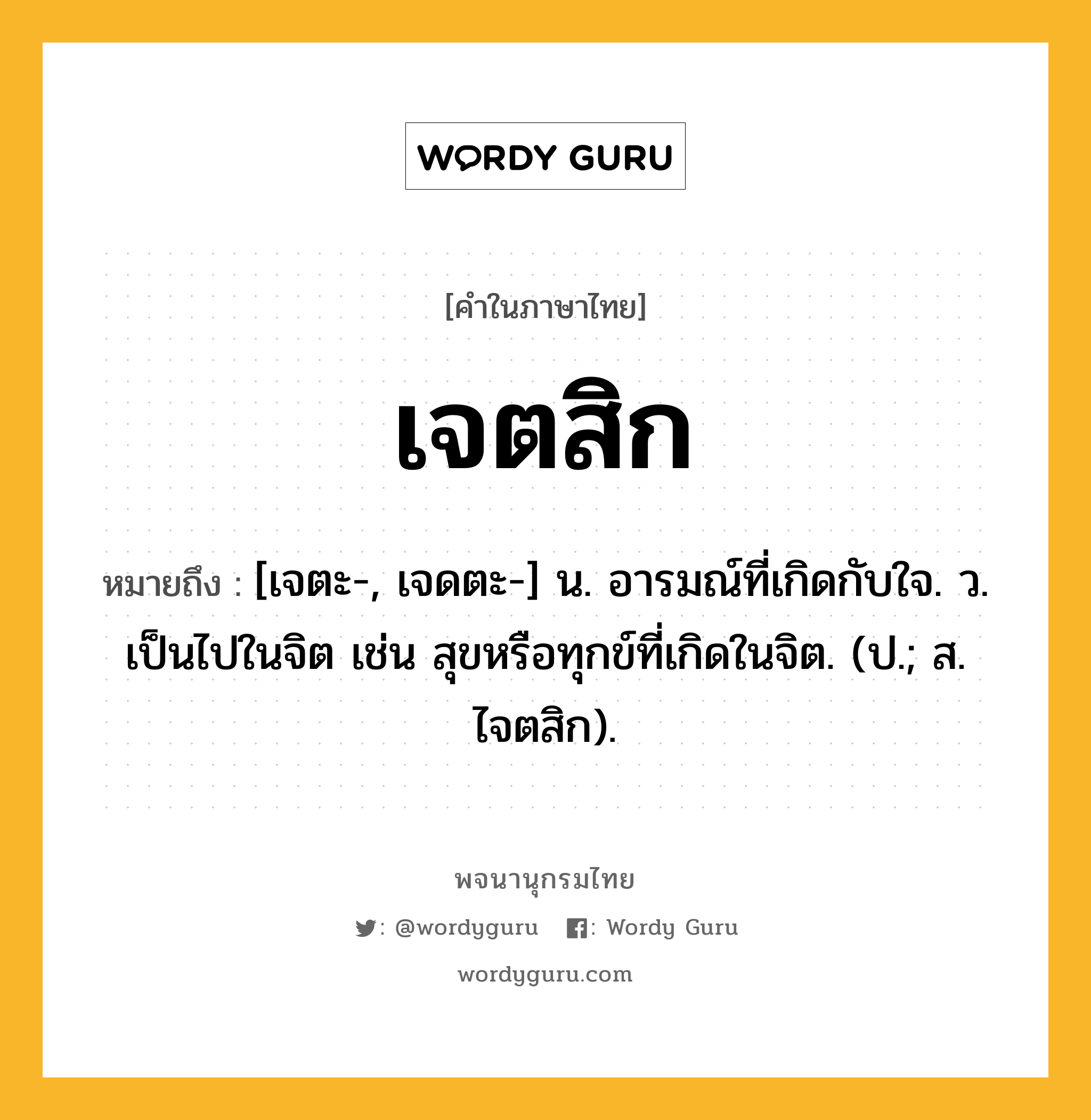 เจตสิก ความหมาย หมายถึงอะไร?, คำในภาษาไทย เจตสิก หมายถึง [เจตะ-, เจดตะ-] น. อารมณ์ที่เกิดกับใจ. ว. เป็นไปในจิต เช่น สุขหรือทุกข์ที่เกิดในจิต. (ป.; ส. ไจตสิก).