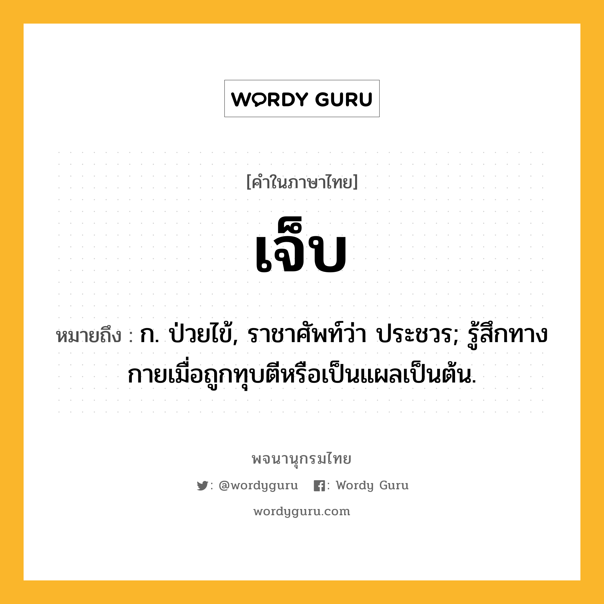 เจ็บ ความหมาย หมายถึงอะไร?, คำในภาษาไทย เจ็บ หมายถึง ก. ป่วยไข้, ราชาศัพท์ว่า ประชวร; รู้สึกทางกายเมื่อถูกทุบตีหรือเป็นแผลเป็นต้น.