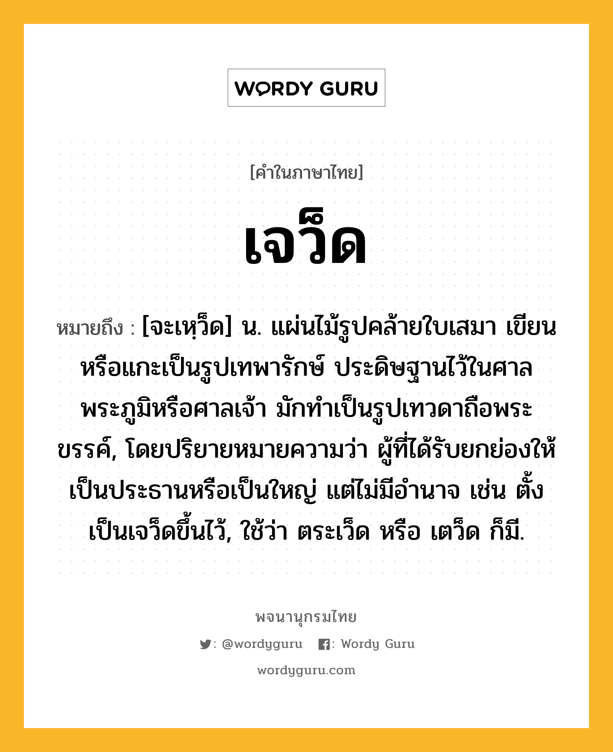 เจว็ด ความหมาย หมายถึงอะไร?, คำในภาษาไทย เจว็ด หมายถึง [จะเหฺว็ด] น. แผ่นไม้รูปคล้ายใบเสมา เขียนหรือแกะเป็นรูปเทพารักษ์ ประดิษฐานไว้ในศาลพระภูมิหรือศาลเจ้า มักทำเป็นรูปเทวดาถือพระขรรค์, โดยปริยายหมายความว่า ผู้ที่ได้รับยกย่องให้เป็นประธานหรือเป็นใหญ่ แต่ไม่มีอำนาจ เช่น ตั้งเป็นเจว็ดขึ้นไว้, ใช้ว่า ตระเว็ด หรือ เตว็ด ก็มี.