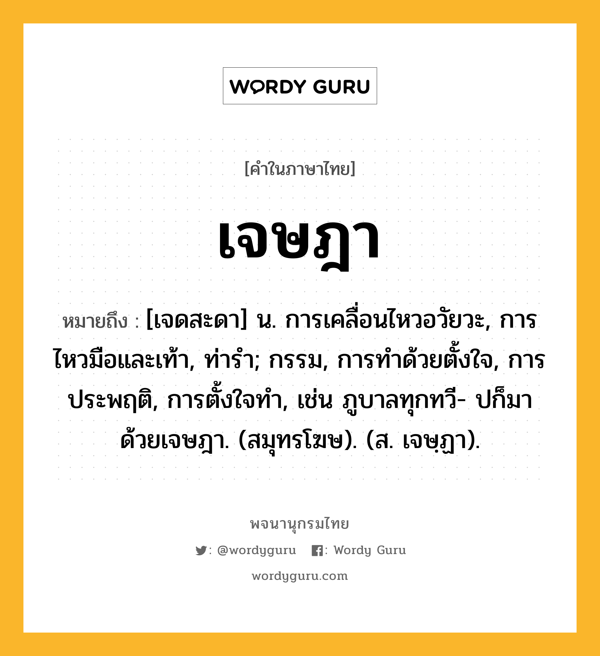 เจษฎา ความหมาย หมายถึงอะไร?, คำในภาษาไทย เจษฎา หมายถึง [เจดสะดา] น. การเคลื่อนไหวอวัยวะ, การไหวมือและเท้า, ท่ารํา; กรรม, การทําด้วยตั้งใจ, การประพฤติ, การตั้งใจทํา, เช่น ภูบาลทุกทวี- ปก็มาด้วยเจษฎา. (สมุทรโฆษ). (ส. เจษฺฏา).