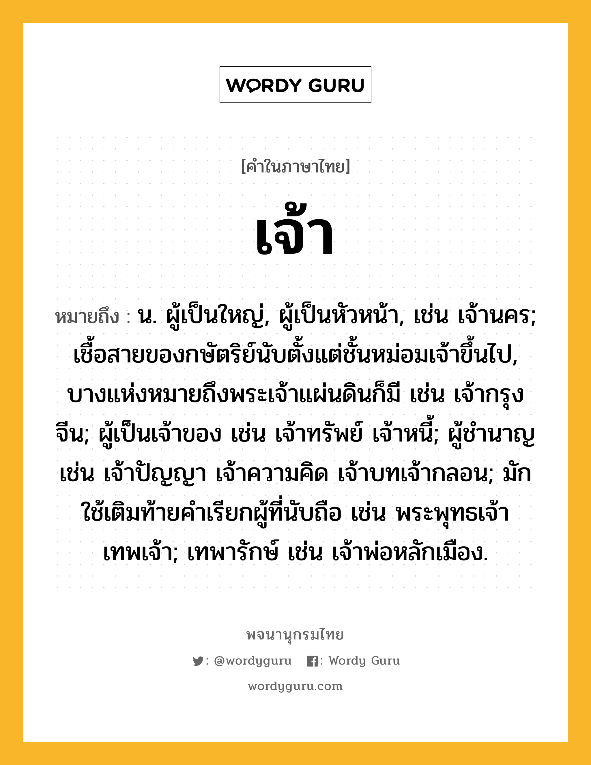 เจ้า ความหมาย หมายถึงอะไร?, คำในภาษาไทย เจ้า หมายถึง น. ผู้เป็นใหญ่, ผู้เป็นหัวหน้า, เช่น เจ้านคร; เชื้อสายของกษัตริย์นับตั้งแต่ชั้นหม่อมเจ้าขึ้นไป, บางแห่งหมายถึงพระเจ้าแผ่นดินก็มี เช่น เจ้ากรุงจีน; ผู้เป็นเจ้าของ เช่น เจ้าทรัพย์ เจ้าหนี้; ผู้ชํานาญ เช่น เจ้าปัญญา เจ้าความคิด เจ้าบทเจ้ากลอน; มักใช้เติมท้ายคําเรียกผู้ที่นับถือ เช่น พระพุทธเจ้า เทพเจ้า; เทพารักษ์ เช่น เจ้าพ่อหลักเมือง.