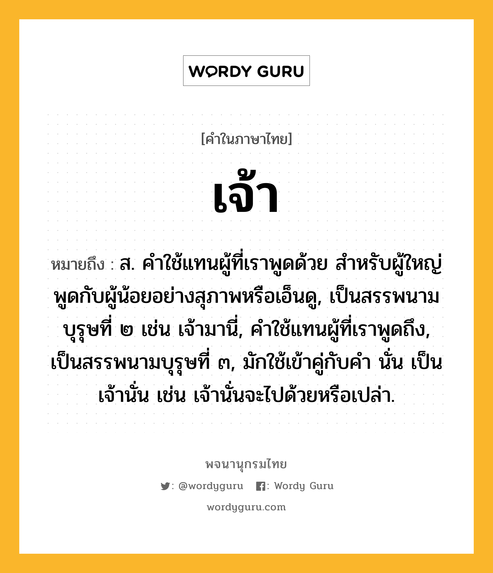 เจ้า ความหมาย หมายถึงอะไร?, คำในภาษาไทย เจ้า หมายถึง ส. คําใช้แทนผู้ที่เราพูดด้วย สําหรับผู้ใหญ่พูดกับผู้น้อยอย่างสุภาพหรือเอ็นดู, เป็นสรรพนามบุรุษที่ ๒ เช่น เจ้ามานี่, คําใช้แทนผู้ที่เราพูดถึง, เป็นสรรพนามบุรุษที่ ๓, มักใช้เข้าคู่กับคํา นั่น เป็น เจ้านั่น เช่น เจ้านั่นจะไปด้วยหรือเปล่า.