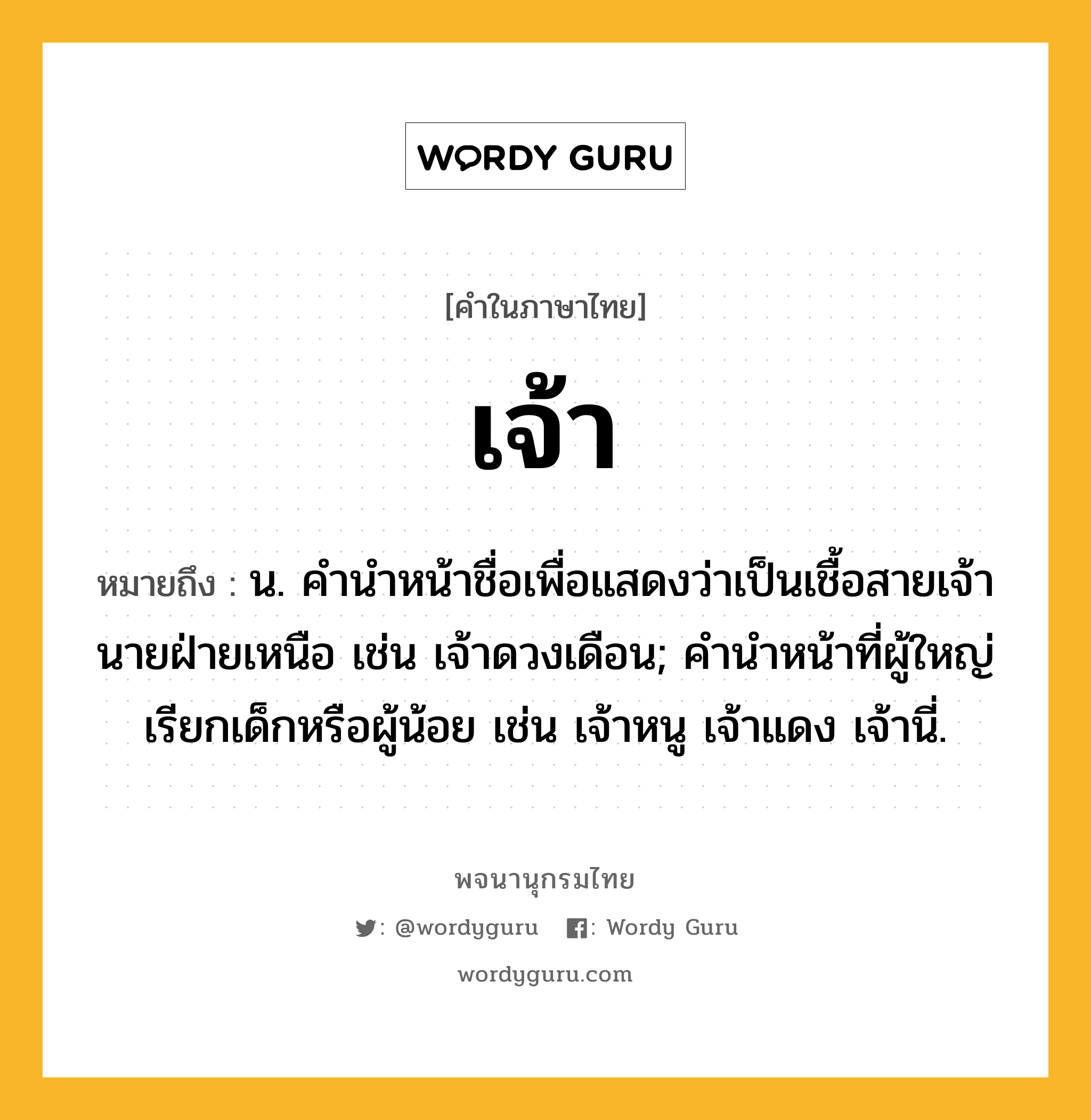 เจ้า ความหมาย หมายถึงอะไร?, คำในภาษาไทย เจ้า หมายถึง น. คำนำหน้าชื่อเพื่อแสดงว่าเป็นเชื้อสายเจ้านายฝ่ายเหนือ เช่น เจ้าดวงเดือน; คํานําหน้าที่ผู้ใหญ่เรียกเด็กหรือผู้น้อย เช่น เจ้าหนู เจ้าแดง เจ้านี่.