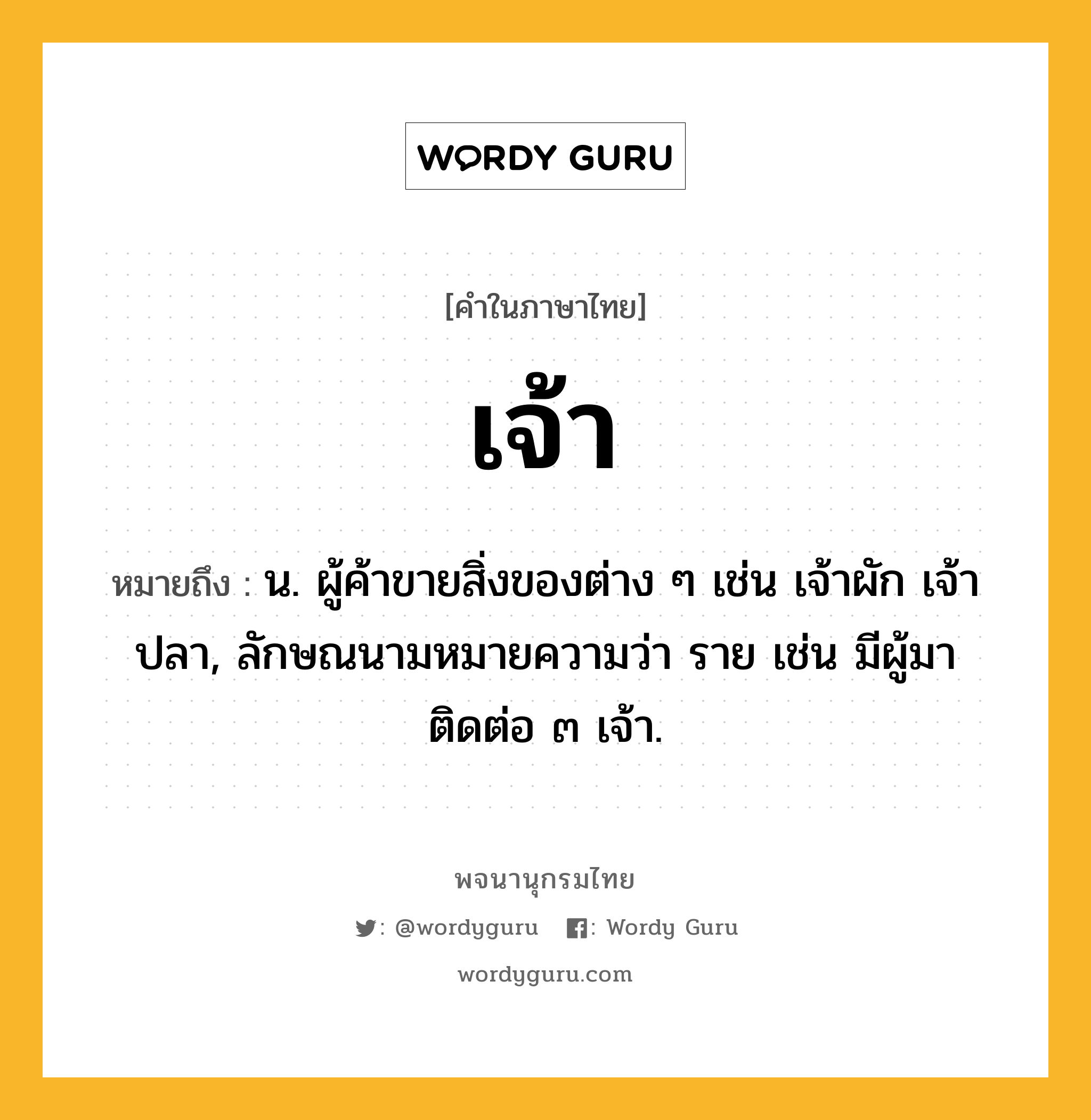 เจ้า ความหมาย หมายถึงอะไร?, คำในภาษาไทย เจ้า หมายถึง น. ผู้ค้าขายสิ่งของต่าง ๆ เช่น เจ้าผัก เจ้าปลา, ลักษณนามหมายความว่า ราย เช่น มีผู้มาติดต่อ ๓ เจ้า.