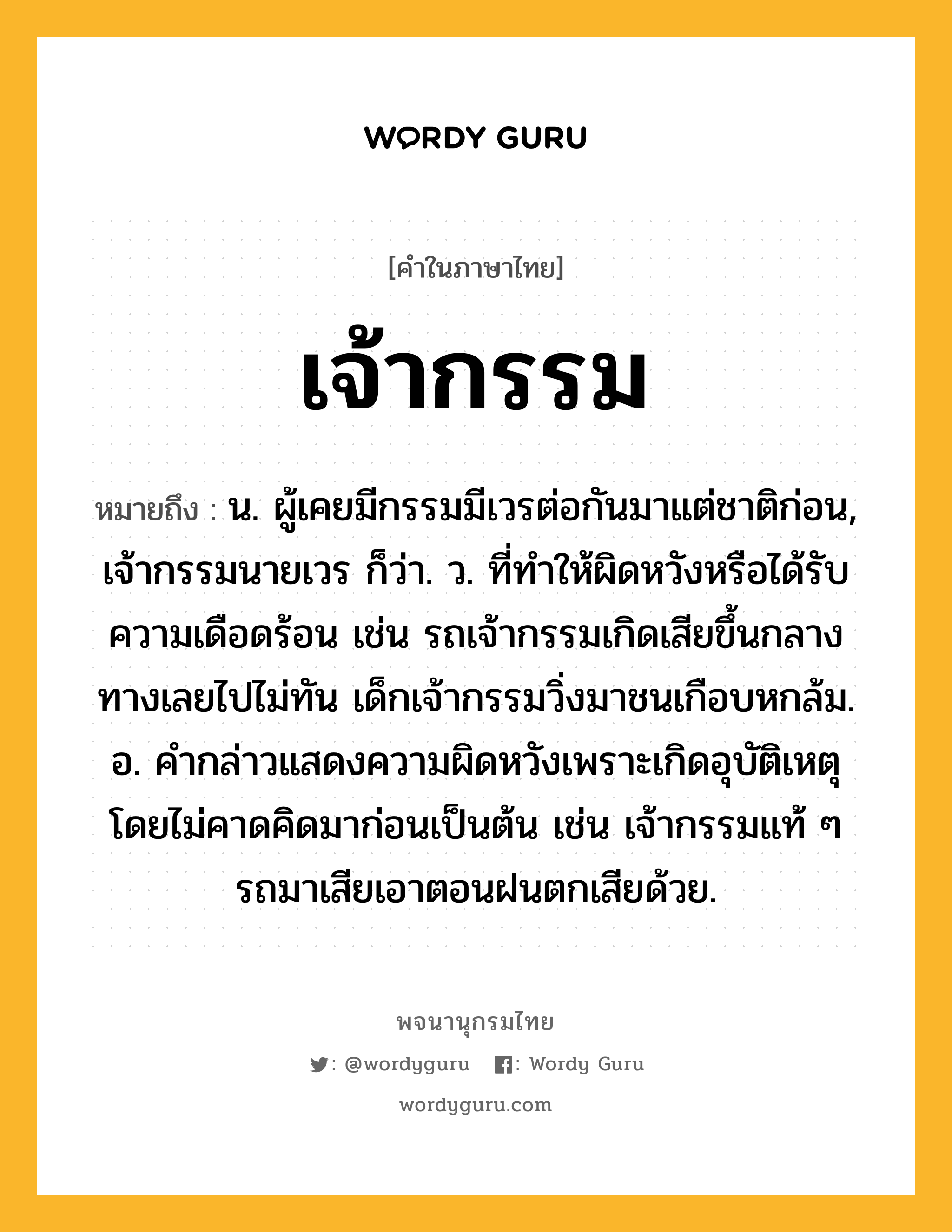 เจ้ากรรม ความหมาย หมายถึงอะไร?, คำในภาษาไทย เจ้ากรรม หมายถึง น. ผู้เคยมีกรรมมีเวรต่อกันมาแต่ชาติก่อน, เจ้ากรรมนายเวร ก็ว่า. ว. ที่ทำให้ผิดหวังหรือได้รับความเดือดร้อน เช่น รถเจ้ากรรมเกิดเสียขึ้นกลางทางเลยไปไม่ทัน เด็กเจ้ากรรมวิ่งมาชนเกือบหกล้ม. อ. คำกล่าวแสดงความผิดหวังเพราะเกิดอุบัติเหตุโดยไม่คาดคิดมาก่อนเป็นต้น เช่น เจ้ากรรมแท้ ๆ รถมาเสียเอาตอนฝนตกเสียด้วย.