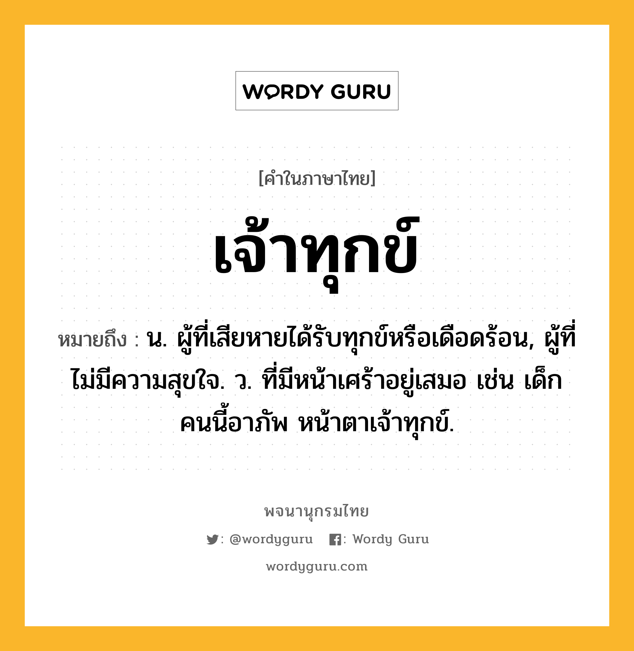 เจ้าทุกข์ ความหมาย หมายถึงอะไร?, คำในภาษาไทย เจ้าทุกข์ หมายถึง น. ผู้ที่เสียหายได้รับทุกข์หรือเดือดร้อน, ผู้ที่ไม่มีความสุขใจ. ว. ที่มีหน้าเศร้าอยู่เสมอ เช่น เด็กคนนี้อาภัพ หน้าตาเจ้าทุกข์.