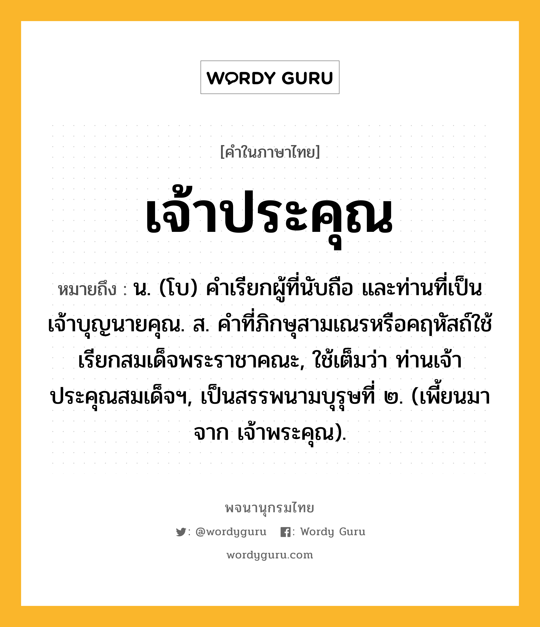 เจ้าประคุณ ความหมาย หมายถึงอะไร?, คำในภาษาไทย เจ้าประคุณ หมายถึง น. (โบ) คำเรียกผู้ที่นับถือ และท่านที่เป็นเจ้าบุญนายคุณ. ส. คำที่ภิกษุสามเณรหรือคฤหัสถ์ใช้เรียกสมเด็จพระราชาคณะ, ใช้เต็มว่า ท่านเจ้าประคุณสมเด็จฯ, เป็นสรรพนามบุรุษที่ ๒. (เพี้ยนมาจาก เจ้าพระคุณ).