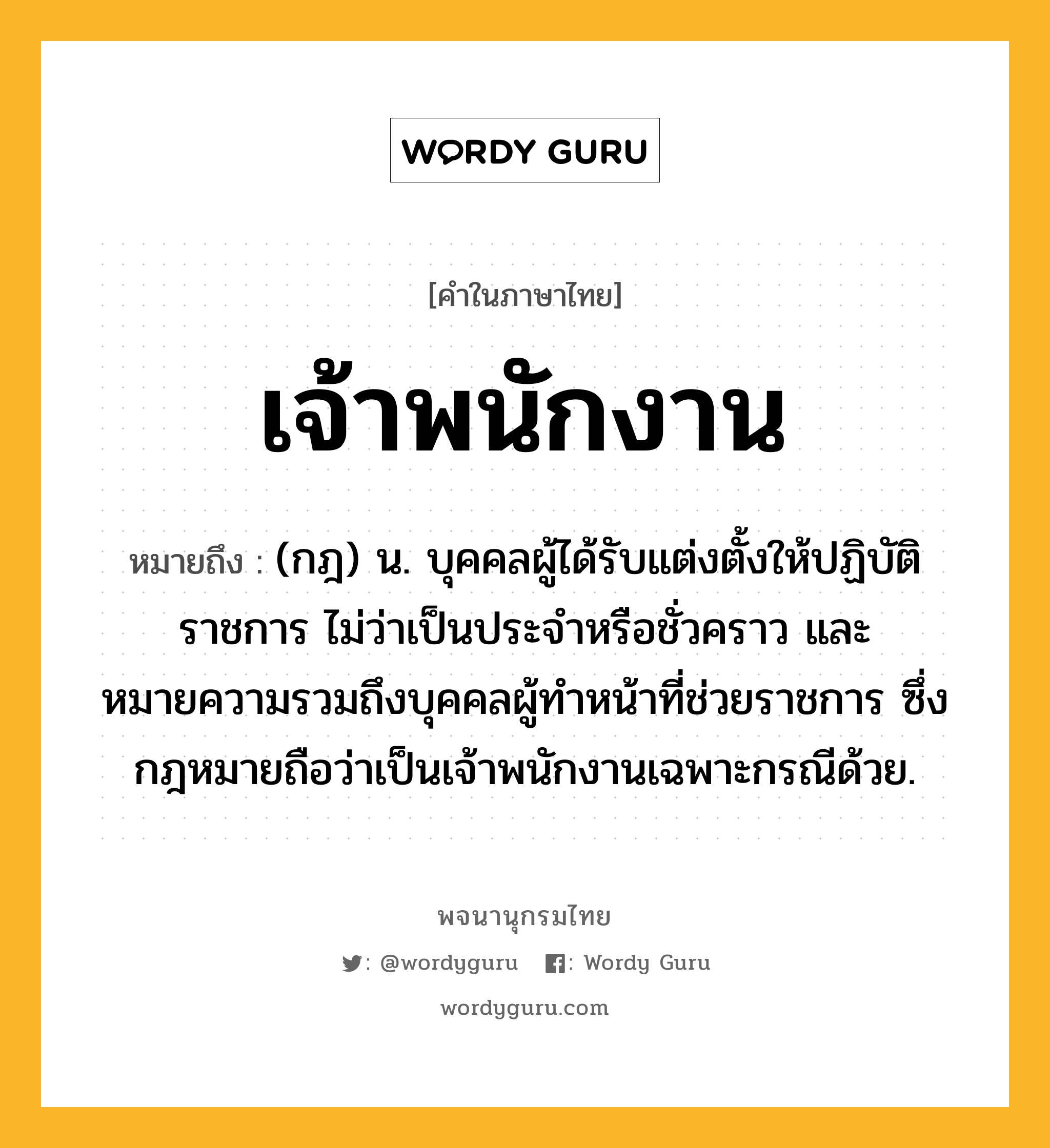 เจ้าพนักงาน ความหมาย หมายถึงอะไร?, คำในภาษาไทย เจ้าพนักงาน หมายถึง (กฎ) น. บุคคลผู้ได้รับแต่งตั้งให้ปฏิบัติราชการ ไม่ว่าเป็นประจําหรือชั่วคราว และหมายความรวมถึงบุคคลผู้ทําหน้าที่ช่วยราชการ ซึ่งกฎหมายถือว่าเป็นเจ้าพนักงานเฉพาะกรณีด้วย.