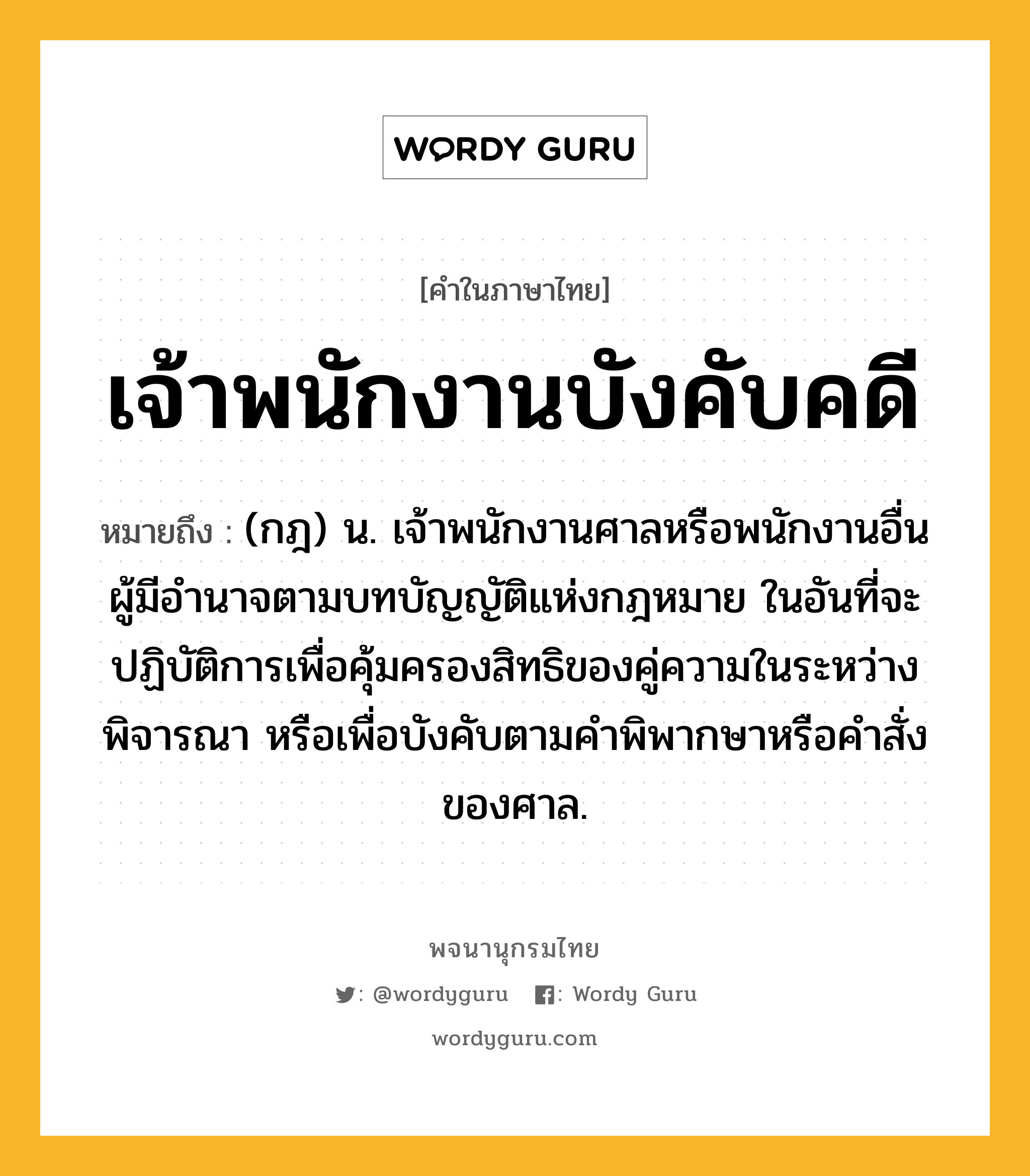 เจ้าพนักงานบังคับคดี ความหมาย หมายถึงอะไร?, คำในภาษาไทย เจ้าพนักงานบังคับคดี หมายถึง (กฎ) น. เจ้าพนักงานศาลหรือพนักงานอื่น ผู้มีอํานาจตามบทบัญญัติแห่งกฎหมาย ในอันที่จะปฏิบัติการเพื่อคุ้มครองสิทธิของคู่ความในระหว่างพิจารณา หรือเพื่อบังคับตามคําพิพากษาหรือคําสั่งของศาล.