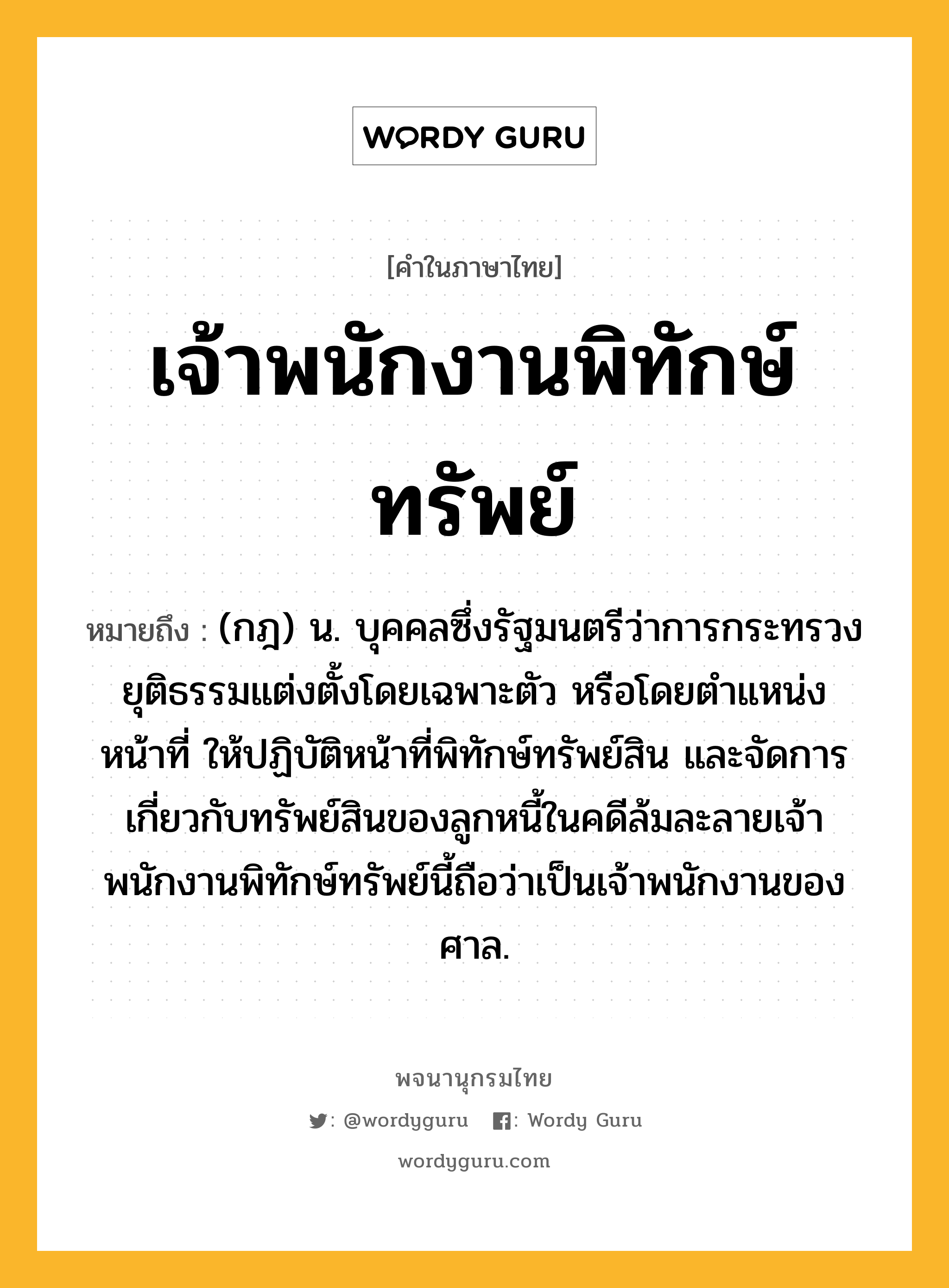 เจ้าพนักงานพิทักษ์ทรัพย์ ความหมาย หมายถึงอะไร?, คำในภาษาไทย เจ้าพนักงานพิทักษ์ทรัพย์ หมายถึง (กฎ) น. บุคคลซึ่งรัฐมนตรีว่าการกระทรวงยุติธรรมแต่งตั้งโดยเฉพาะตัว หรือโดยตําแหน่งหน้าที่ ให้ปฏิบัติหน้าที่พิทักษ์ทรัพย์สิน และจัดการเกี่ยวกับทรัพย์สินของลูกหนี้ในคดีล้มละลายเจ้าพนักงานพิทักษ์ทรัพย์นี้ถือว่าเป็นเจ้าพนักงานของศาล.