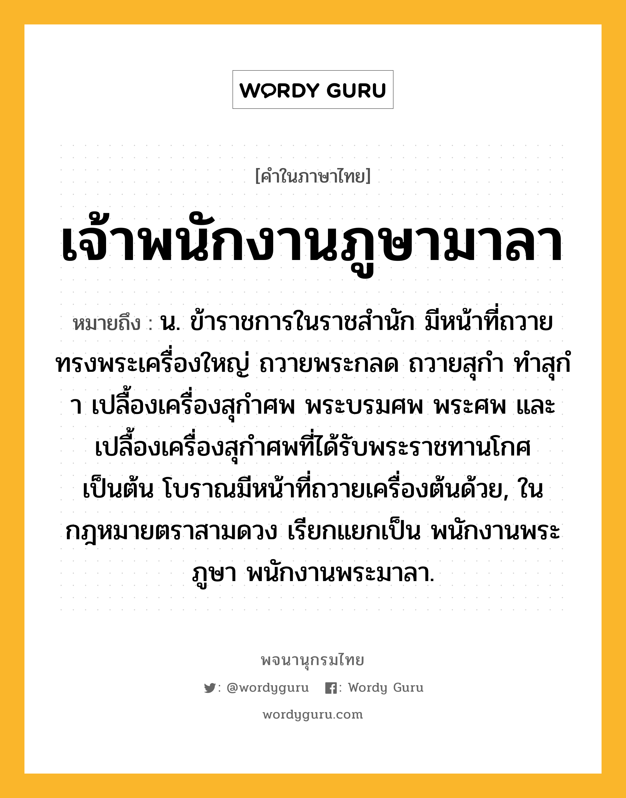 เจ้าพนักงานภูษามาลา ความหมาย หมายถึงอะไร?, คำในภาษาไทย เจ้าพนักงานภูษามาลา หมายถึง น. ข้าราชการในราชสํานัก มีหน้าที่ถวายทรงพระเครื่องใหญ่ ถวายพระกลด ถวายสุกํา ทําสุกํา เปลื้องเครื่องสุกําศพ พระบรมศพ พระศพ และเปลื้องเครื่องสุกําศพที่ได้รับพระราชทานโกศ เป็นต้น โบราณมีหน้าที่ถวายเครื่องต้นด้วย, ในกฎหมายตราสามดวง เรียกแยกเป็น พนักงานพระภูษา พนักงานพระมาลา.