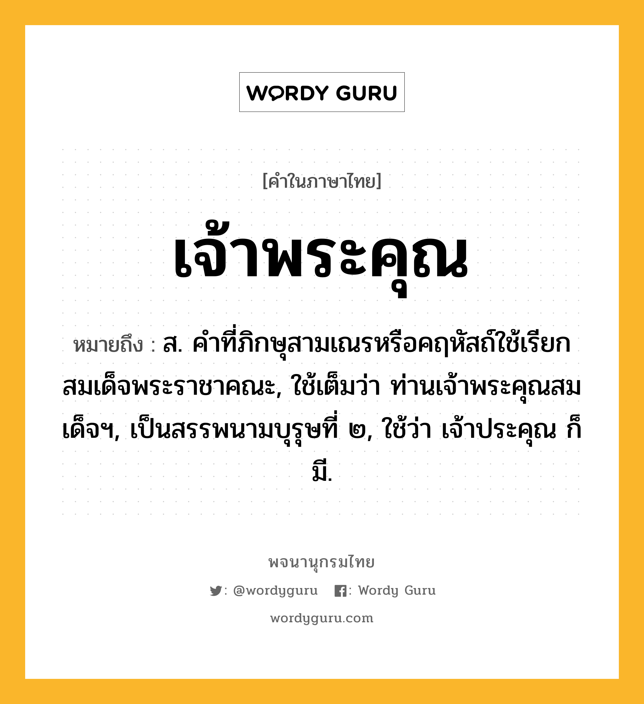 เจ้าพระคุณ ความหมาย หมายถึงอะไร?, คำในภาษาไทย เจ้าพระคุณ หมายถึง ส. คำที่ภิกษุสามเณรหรือคฤหัสถ์ใช้เรียกสมเด็จพระราชาคณะ, ใช้เต็มว่า ท่านเจ้าพระคุณสมเด็จฯ, เป็นสรรพนามบุรุษที่ ๒, ใช้ว่า เจ้าประคุณ ก็มี.