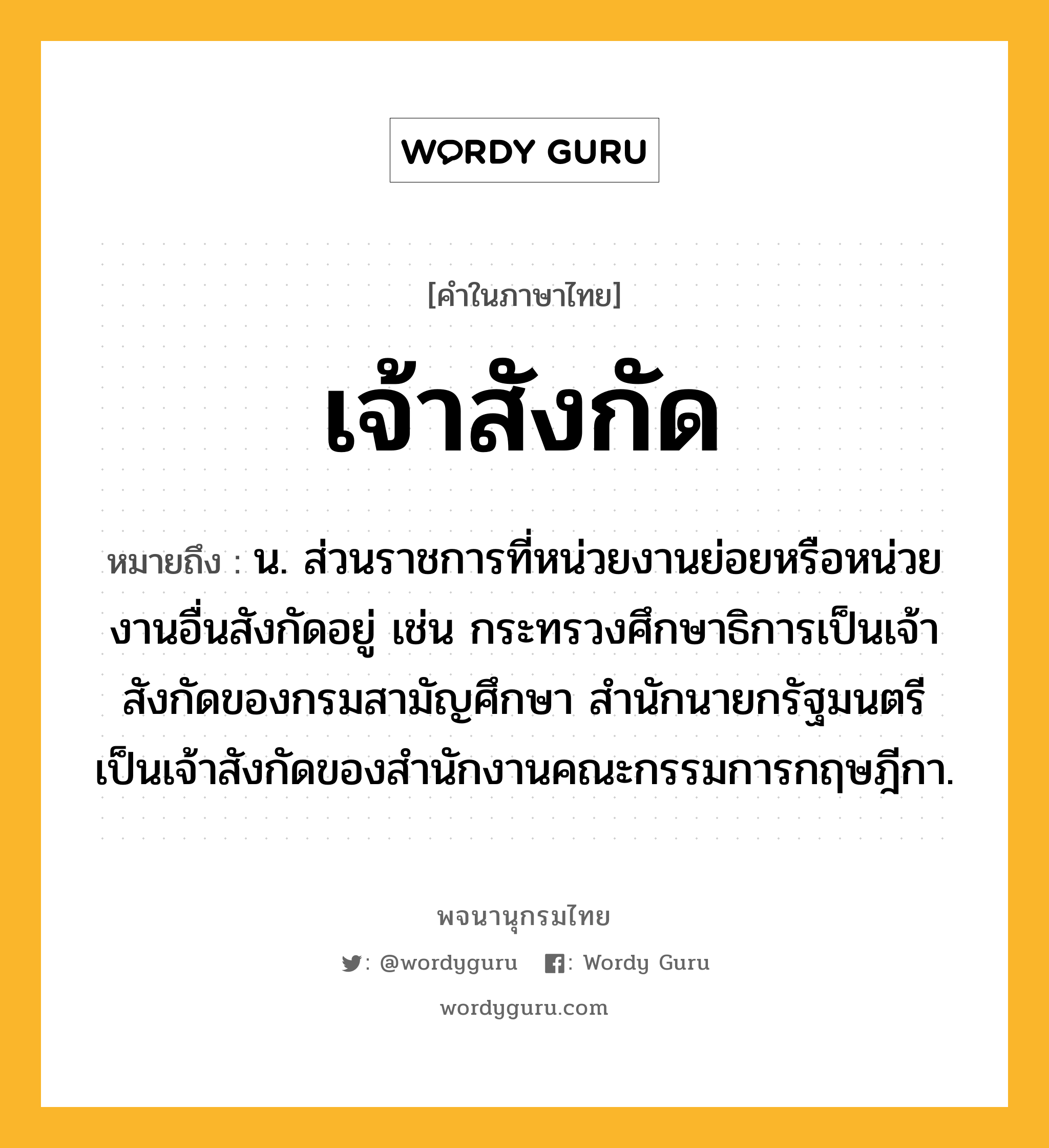 เจ้าสังกัด ความหมาย หมายถึงอะไร?, คำในภาษาไทย เจ้าสังกัด หมายถึง น. ส่วนราชการที่หน่วยงานย่อยหรือหน่วยงานอื่นสังกัดอยู่ เช่น กระทรวงศึกษาธิการเป็นเจ้าสังกัดของกรมสามัญศึกษา สำนักนายกรัฐมนตรีเป็นเจ้าสังกัดของสำนักงานคณะกรรมการกฤษฎีกา.