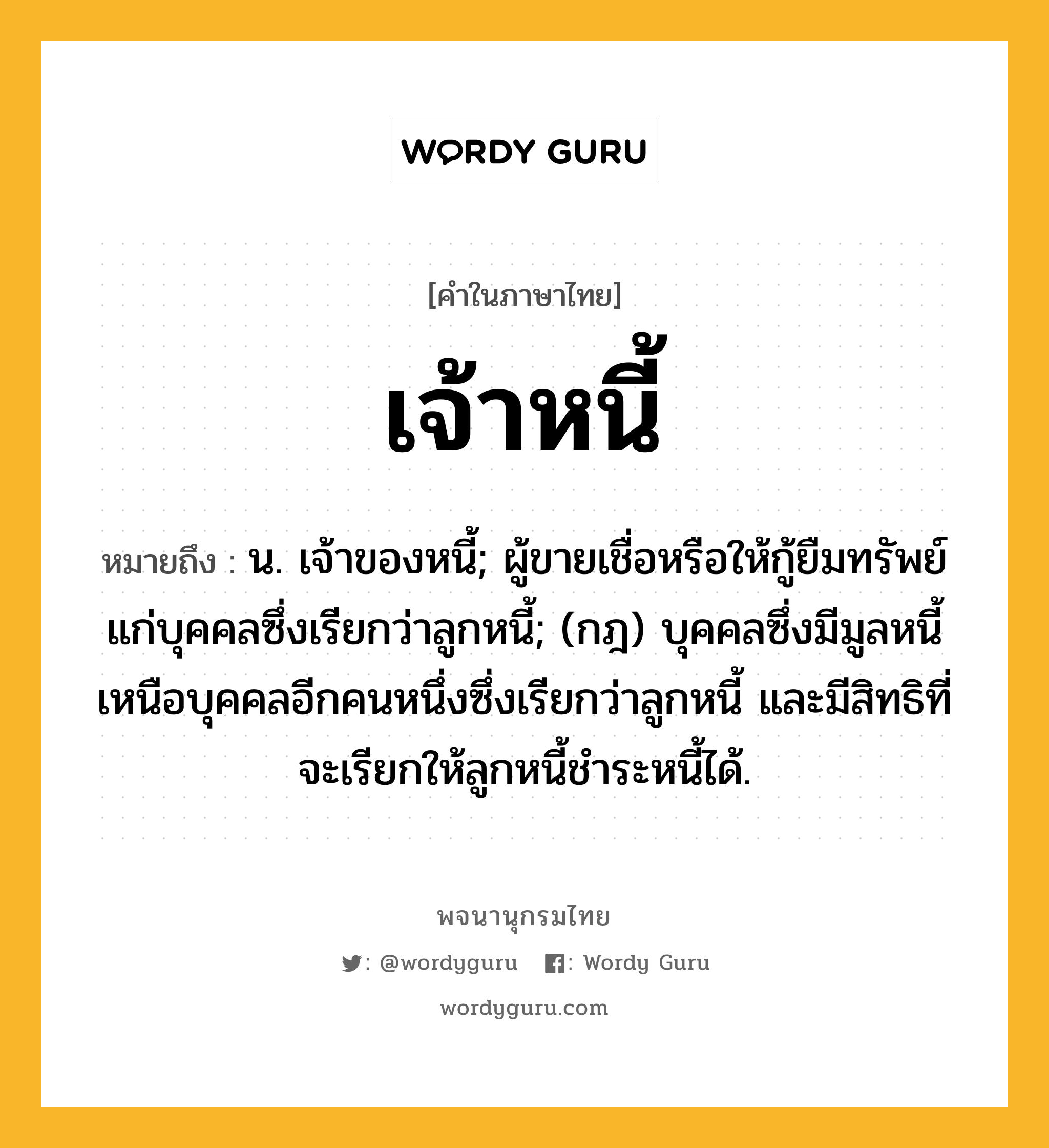 เจ้าหนี้ ความหมาย หมายถึงอะไร?, คำในภาษาไทย เจ้าหนี้ หมายถึง น. เจ้าของหนี้; ผู้ขายเชื่อหรือให้กู้ยืมทรัพย์แก่บุคคลซึ่งเรียกว่าลูกหนี้; (กฎ) บุคคลซึ่งมีมูลหนี้เหนือบุคคลอีกคนหนึ่งซึ่งเรียกว่าลูกหนี้ และมีสิทธิที่จะเรียกให้ลูกหนี้ชําระหนี้ได้.