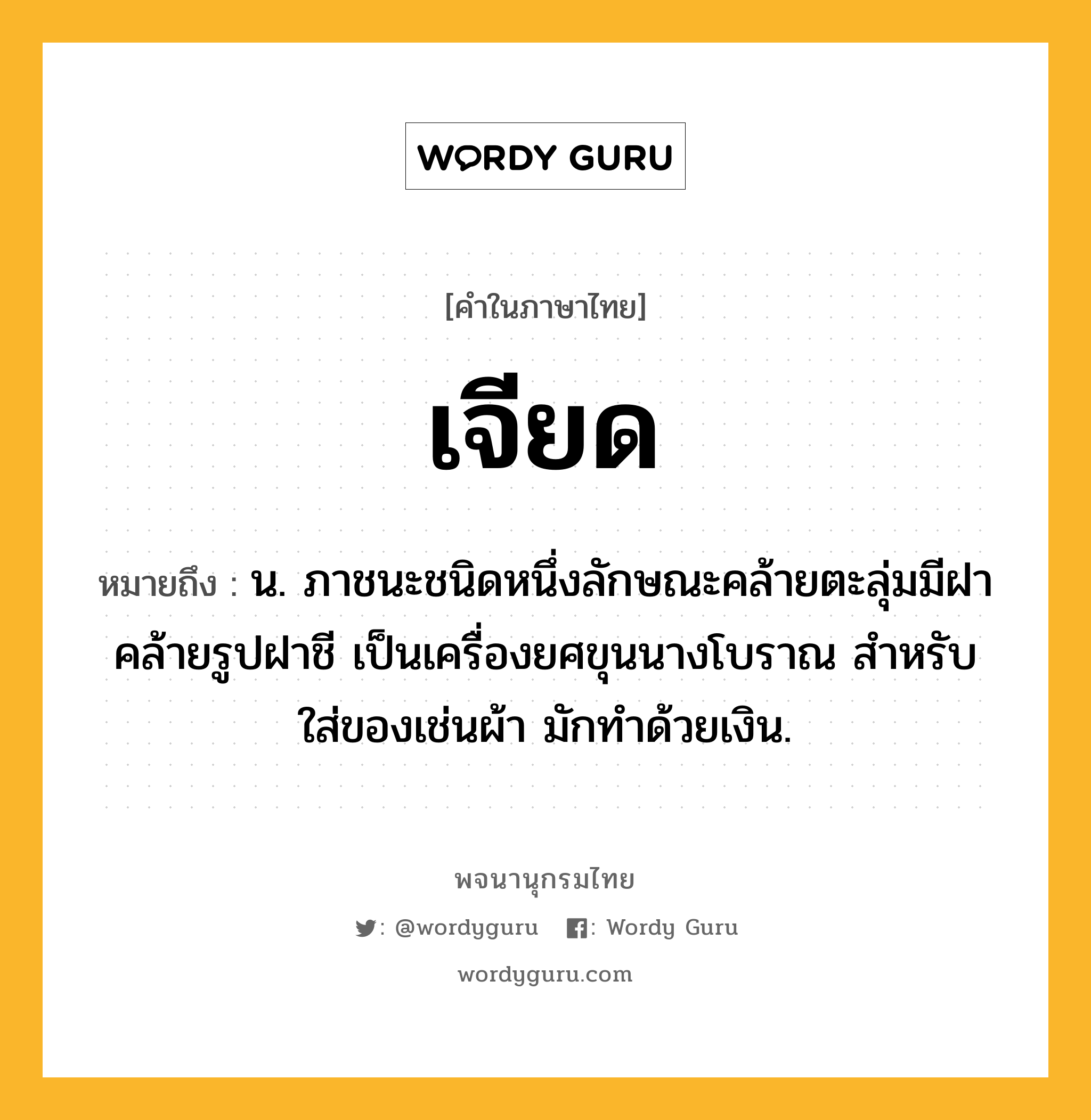 เจียด ความหมาย หมายถึงอะไร?, คำในภาษาไทย เจียด หมายถึง น. ภาชนะชนิดหนึ่งลักษณะคล้ายตะลุ่มมีฝาคล้ายรูปฝาชี เป็นเครื่องยศขุนนางโบราณ สําหรับใส่ของเช่นผ้า มักทําด้วยเงิน.