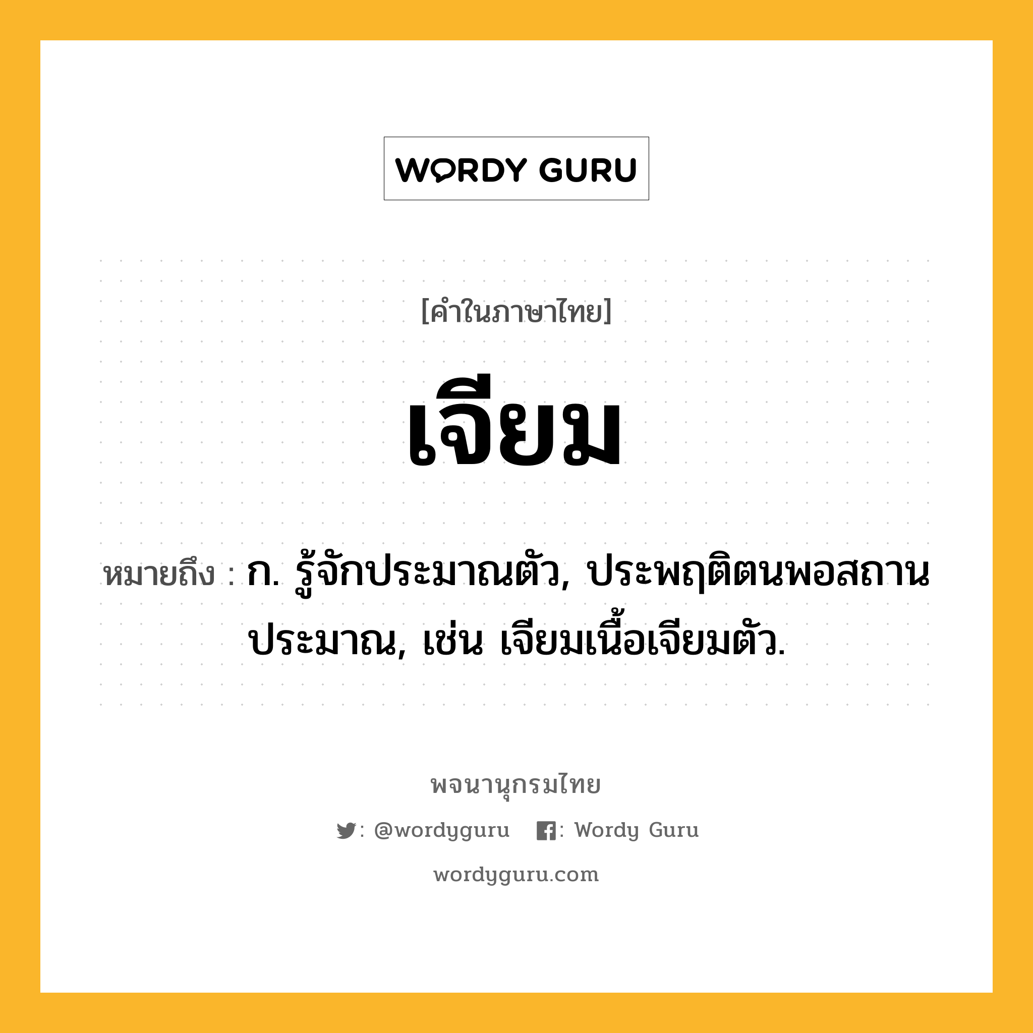 เจียม ความหมาย หมายถึงอะไร?, คำในภาษาไทย เจียม หมายถึง ก. รู้จักประมาณตัว, ประพฤติตนพอสถานประมาณ, เช่น เจียมเนื้อเจียมตัว.