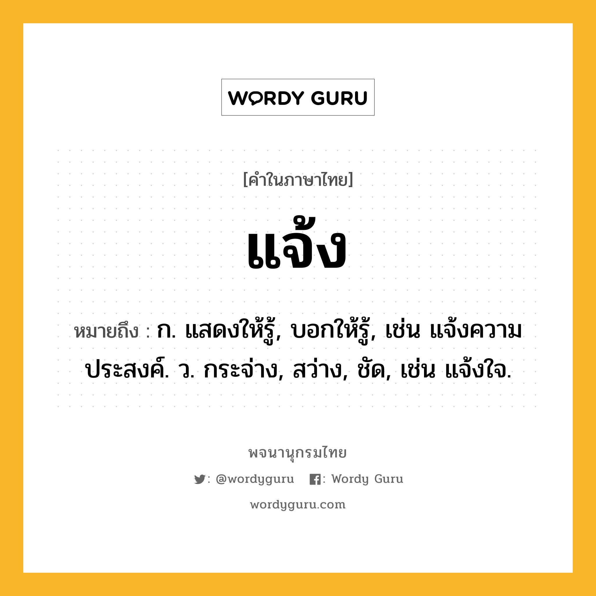 แจ้ง ความหมาย หมายถึงอะไร?, คำในภาษาไทย แจ้ง หมายถึง ก. แสดงให้รู้, บอกให้รู้, เช่น แจ้งความประสงค์. ว. กระจ่าง, สว่าง, ชัด, เช่น แจ้งใจ.