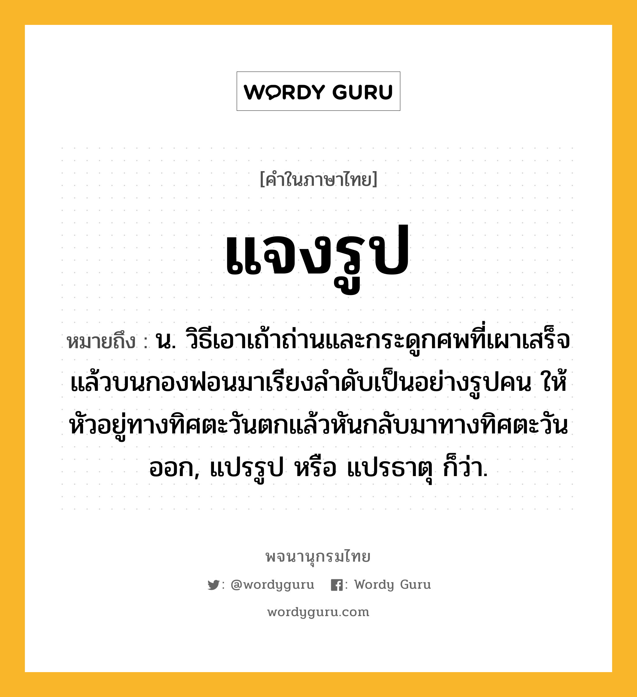 แจงรูป ความหมาย หมายถึงอะไร?, คำในภาษาไทย แจงรูป หมายถึง น. วิธีเอาเถ้าถ่านและกระดูกศพที่เผาเสร็จแล้วบนกองฟอนมาเรียงลําดับเป็นอย่างรูปคน ให้หัวอยู่ทางทิศตะวันตกแล้วหันกลับมาทางทิศตะวันออก, แปรรูป หรือ แปรธาตุ ก็ว่า.