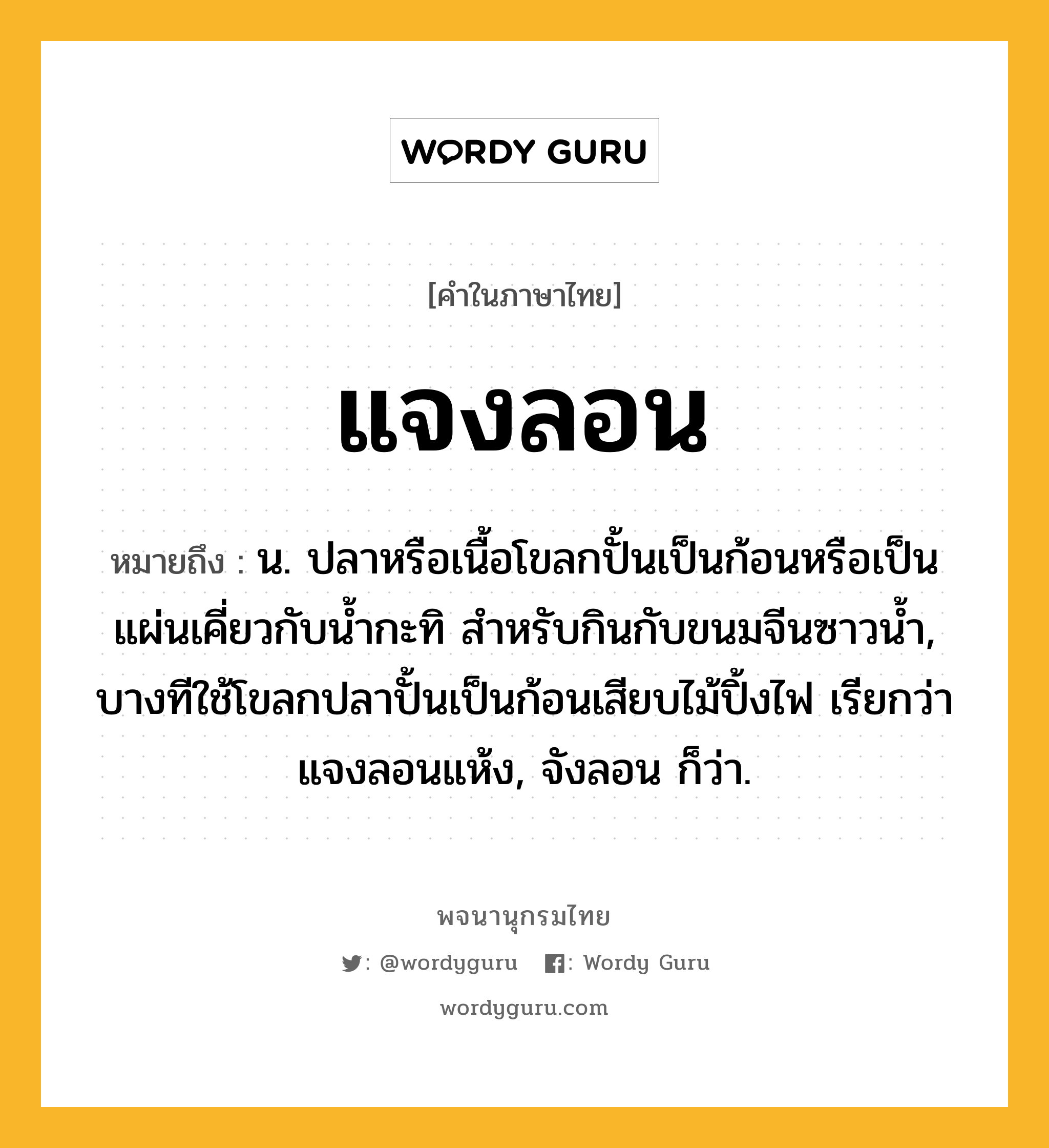 แจงลอน ความหมาย หมายถึงอะไร?, คำในภาษาไทย แจงลอน หมายถึง น. ปลาหรือเนื้อโขลกปั้นเป็นก้อนหรือเป็นแผ่นเคี่ยวกับนํ้ากะทิ สําหรับกินกับขนมจีนซาวนํ้า, บางทีใช้โขลกปลาปั้นเป็นก้อนเสียบไม้ปิ้งไฟ เรียกว่า แจงลอนแห้ง, จังลอน ก็ว่า.