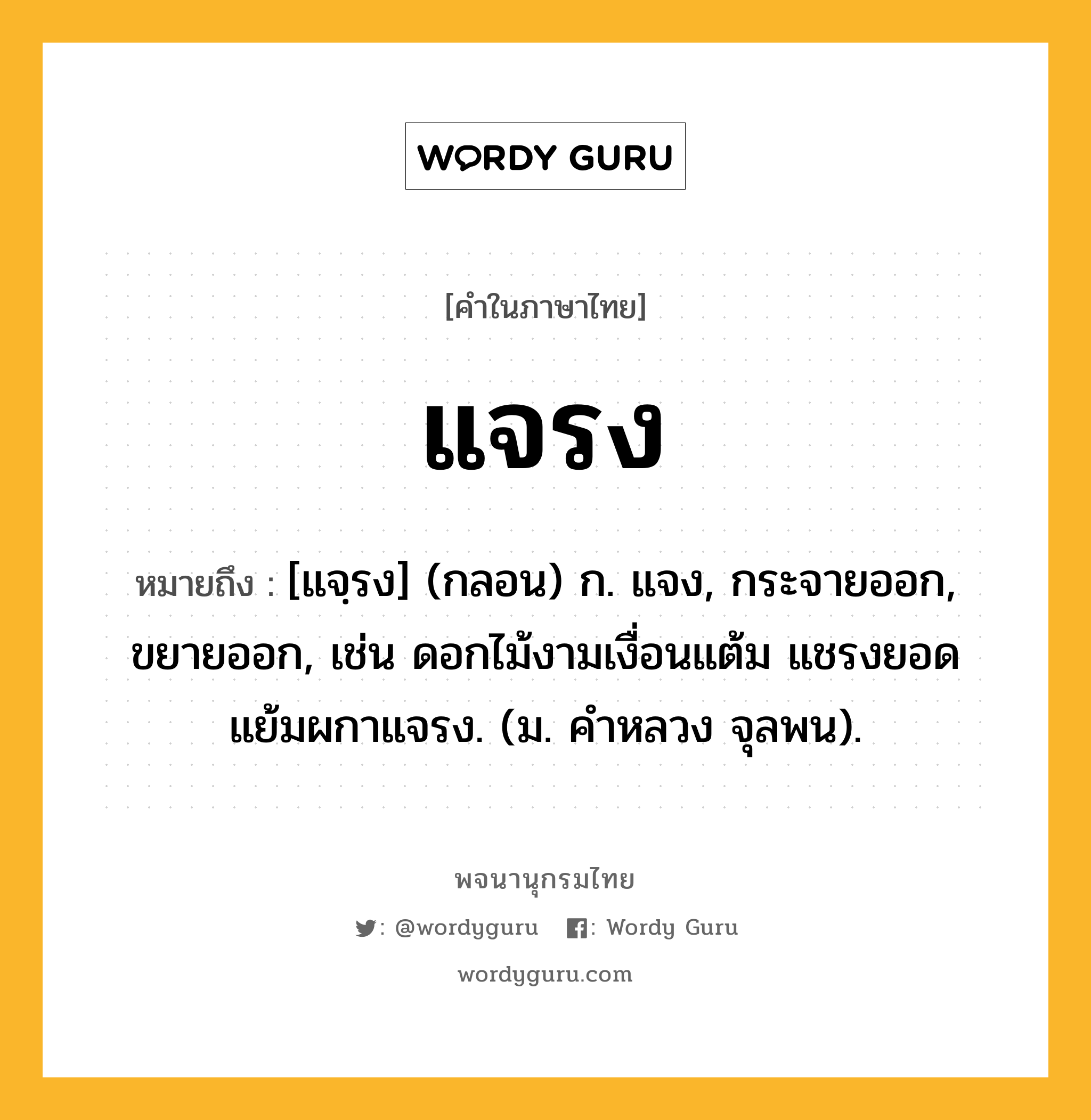 แจรง ความหมาย หมายถึงอะไร?, คำในภาษาไทย แจรง หมายถึง [แจฺรง] (กลอน) ก. แจง, กระจายออก, ขยายออก, เช่น ดอกไม้งามเงื่อนแต้ม แชรงยอดแย้มผกาแจรง. (ม. คำหลวง จุลพน).