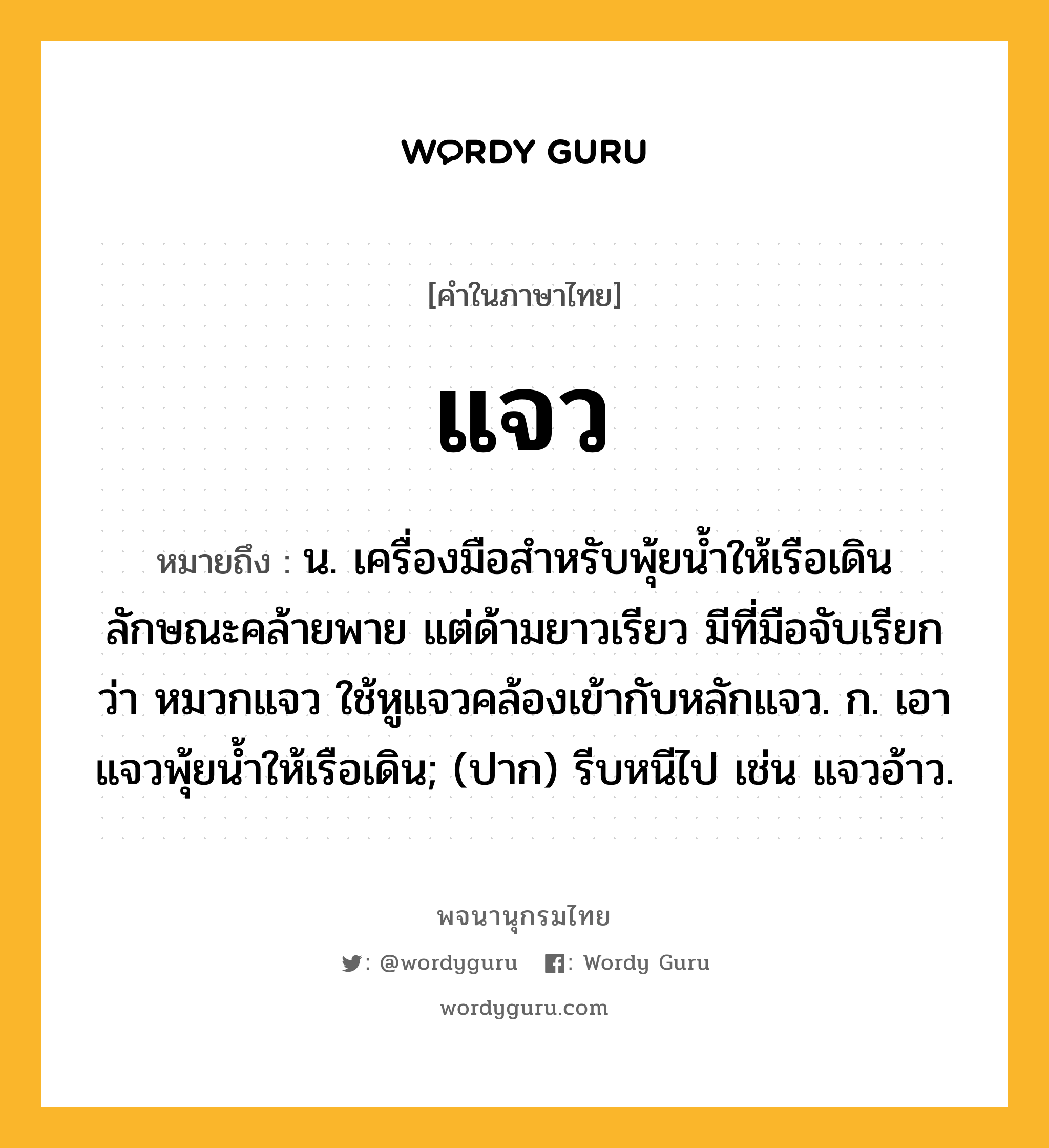 แจว ความหมาย หมายถึงอะไร?, คำในภาษาไทย แจว หมายถึง น. เครื่องมือสำหรับพุ้ยนํ้าให้เรือเดิน ลักษณะคล้ายพาย แต่ด้ามยาวเรียว มีที่มือจับเรียกว่า หมวกแจว ใช้หูแจวคล้องเข้ากับหลักแจว. ก. เอาแจวพุ้ยนํ้าให้เรือเดิน; (ปาก) รีบหนีไป เช่น แจวอ้าว.