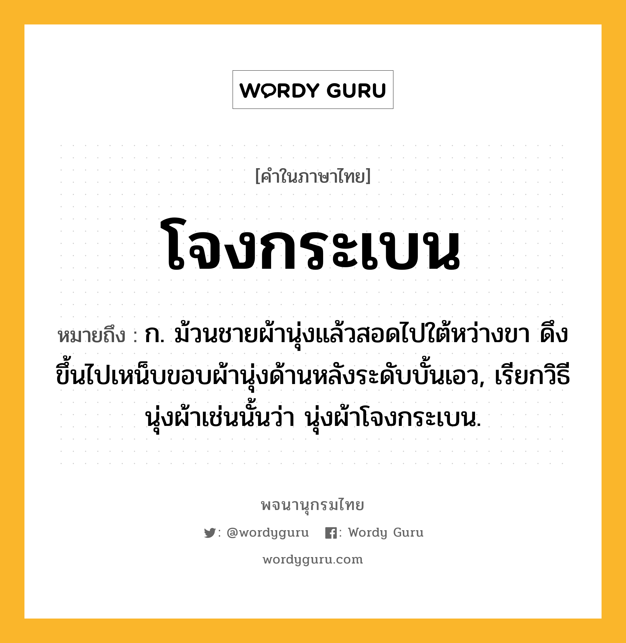 โจงกระเบน ความหมาย หมายถึงอะไร?, คำในภาษาไทย โจงกระเบน หมายถึง ก. ม้วนชายผ้านุ่งแล้วสอดไปใต้หว่างขา ดึงขึ้นไปเหน็บขอบผ้านุ่งด้านหลังระดับบั้นเอว, เรียกวิธีนุ่งผ้าเช่นนั้นว่า นุ่งผ้าโจงกระเบน.