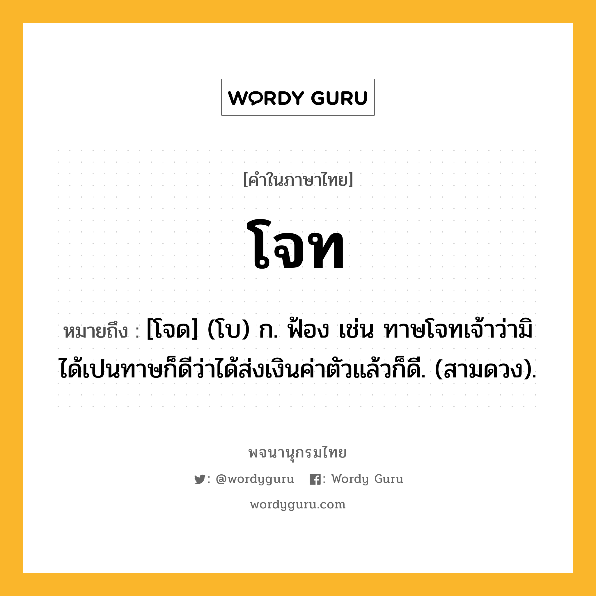 โจท ความหมาย หมายถึงอะไร?, คำในภาษาไทย โจท หมายถึง [โจด] (โบ) ก. ฟ้อง เช่น ทาษโจทเจ้าว่ามิได้เปนทาษก็ดีว่าได้ส่งเงินค่าตัวแล้วก็ดี. (สามดวง).