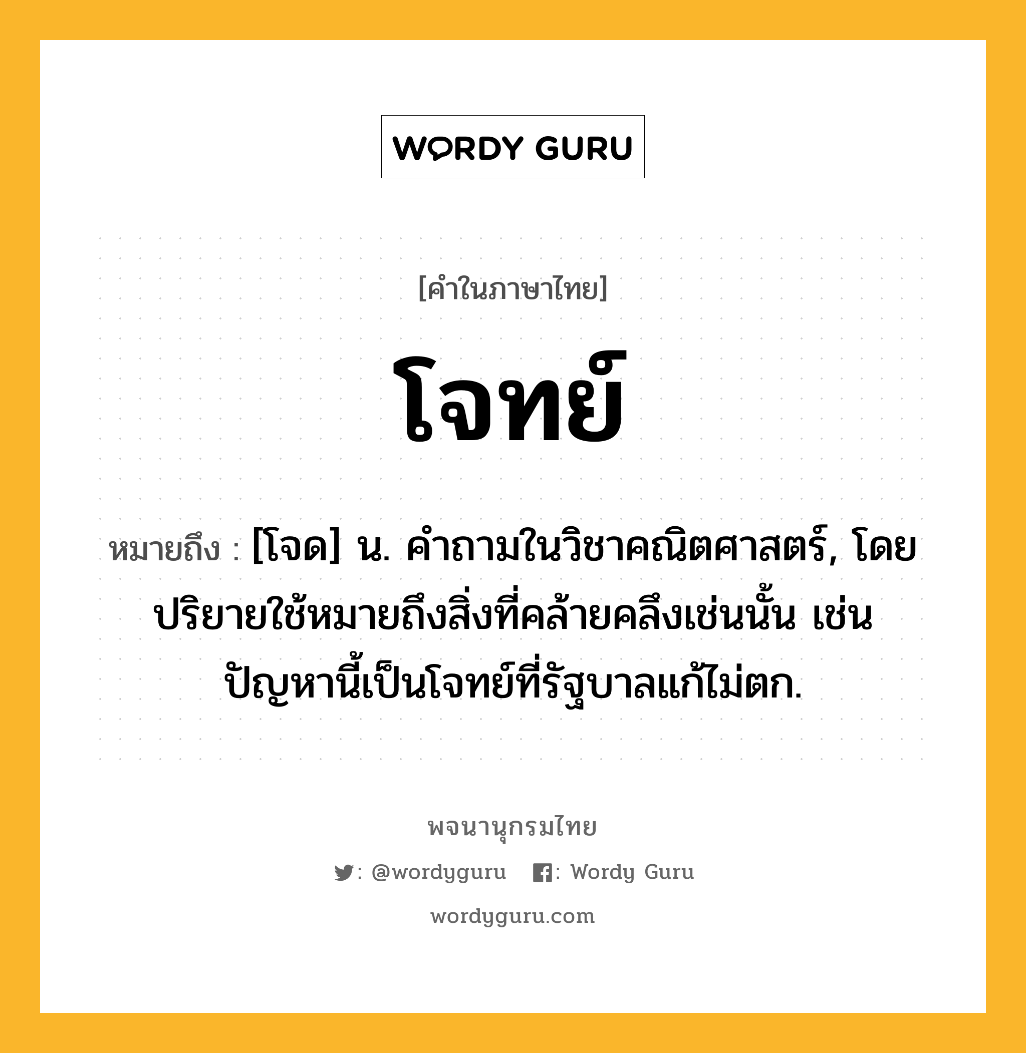 โจทย์ ความหมาย หมายถึงอะไร?, คำในภาษาไทย โจทย์ หมายถึง [โจด] น. คําถามในวิชาคณิตศาสตร์, โดยปริยายใช้หมายถึงสิ่งที่คล้ายคลึงเช่นนั้น เช่น ปัญหานี้เป็นโจทย์ที่รัฐบาลแก้ไม่ตก.