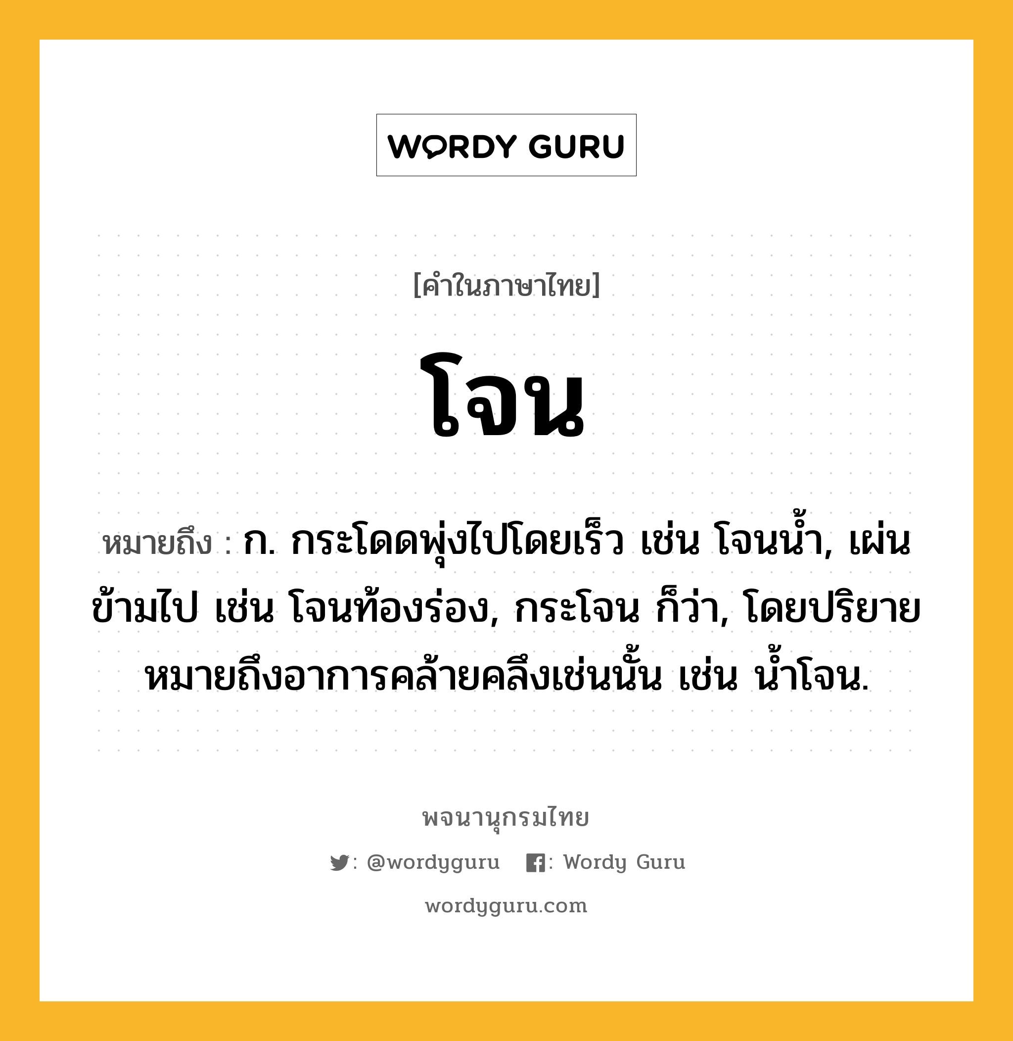 โจน ความหมาย หมายถึงอะไร?, คำในภาษาไทย โจน หมายถึง ก. กระโดดพุ่งไปโดยเร็ว เช่น โจนนํ้า, เผ่นข้ามไป เช่น โจนท้องร่อง, กระโจน ก็ว่า, โดยปริยายหมายถึงอาการคล้ายคลึงเช่นนั้น เช่น นํ้าโจน.