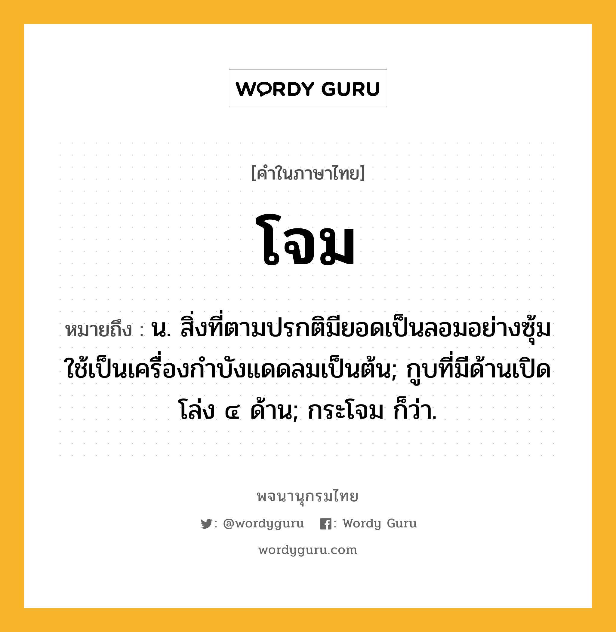 โจม ความหมาย หมายถึงอะไร?, คำในภาษาไทย โจม หมายถึง น. สิ่งที่ตามปรกติมียอดเป็นลอมอย่างซุ้ม ใช้เป็นเครื่องกำบังแดดลมเป็นต้น; กูบที่มีด้านเปิดโล่ง ๔ ด้าน; กระโจม ก็ว่า.