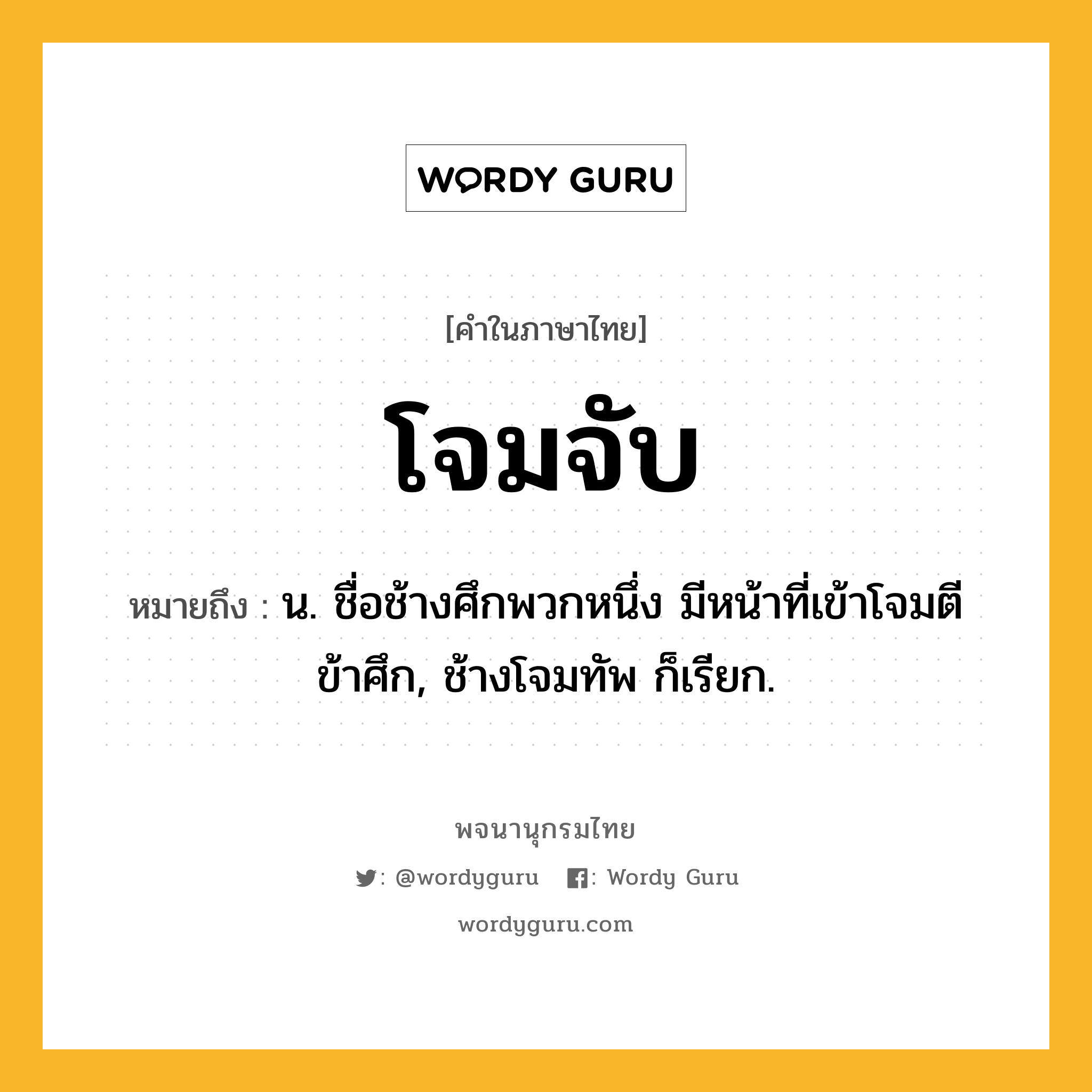 โจมจับ ความหมาย หมายถึงอะไร?, คำในภาษาไทย โจมจับ หมายถึง น. ชื่อช้างศึกพวกหนึ่ง มีหน้าที่เข้าโจมตีข้าศึก, ช้างโจมทัพ ก็เรียก.