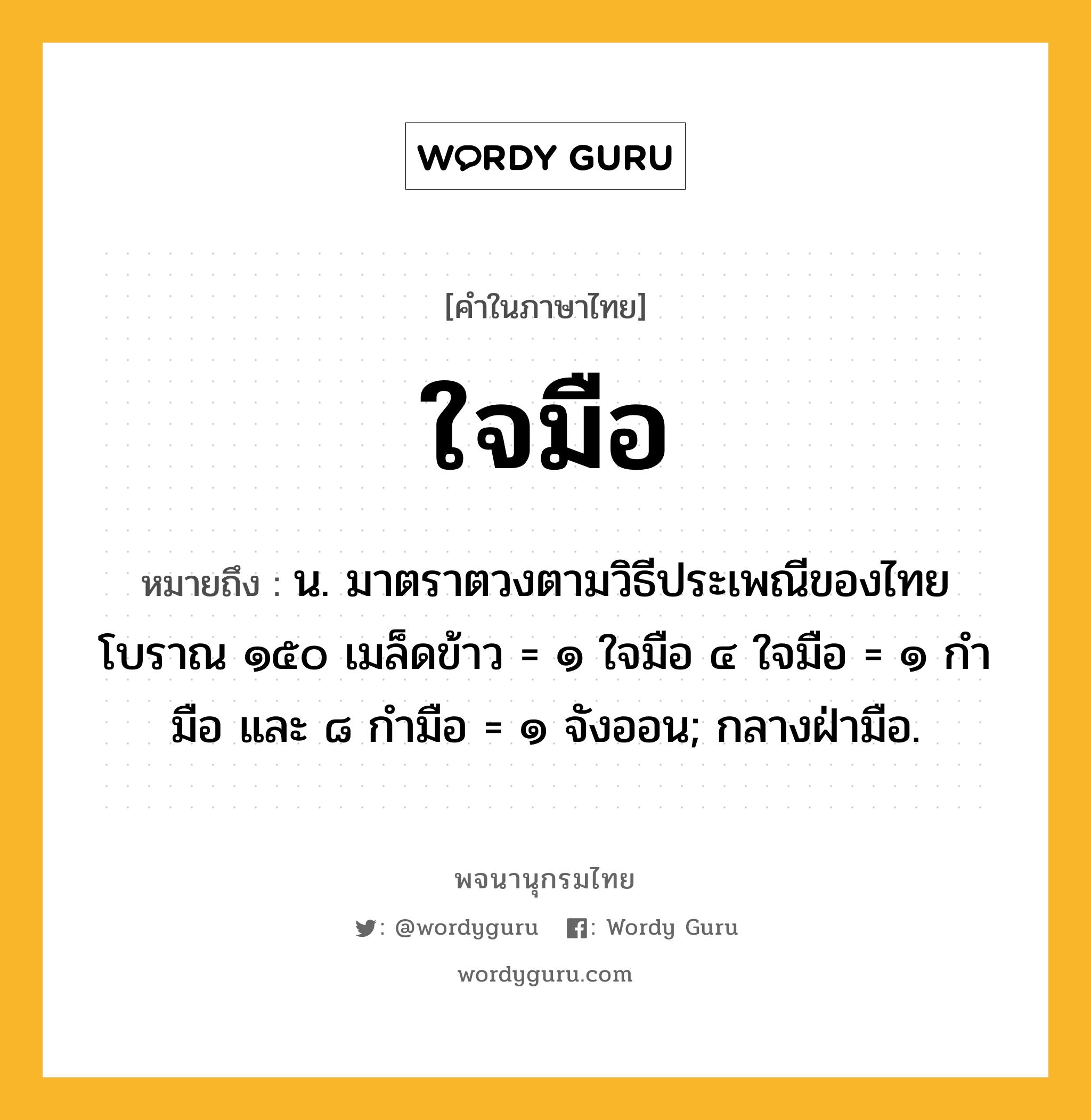 ใจมือ ความหมาย หมายถึงอะไร?, คำในภาษาไทย ใจมือ หมายถึง น. มาตราตวงตามวิธีประเพณีของไทยโบราณ ๑๕๐ เมล็ดข้าว = ๑ ใจมือ ๔ ใจมือ = ๑ กำมือ และ ๘ กำมือ = ๑ จังออน; กลางฝ่ามือ.