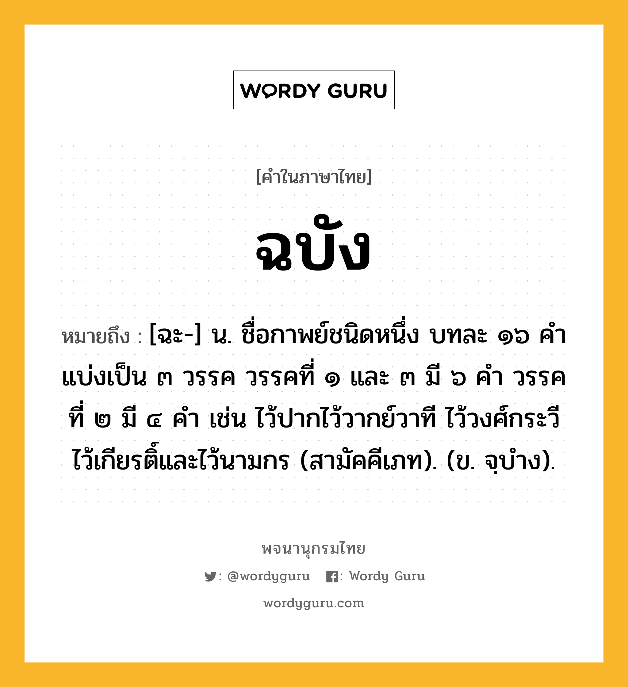 ฉบัง ความหมาย หมายถึงอะไร?, คำในภาษาไทย ฉบัง หมายถึง [ฉะ-] น. ชื่อกาพย์ชนิดหนึ่ง บทละ ๑๖ คํา แบ่งเป็น ๓ วรรค วรรคที่ ๑ และ ๓ มี ๖ คำ วรรคที่ ๒ มี ๔ คำ เช่น ไว้ปากไว้วากย์วาที ไว้วงศ์กระวี ไว้เกียรติ์และไว้นามกร (สามัคคีเภท). (ข. จฺบำง).