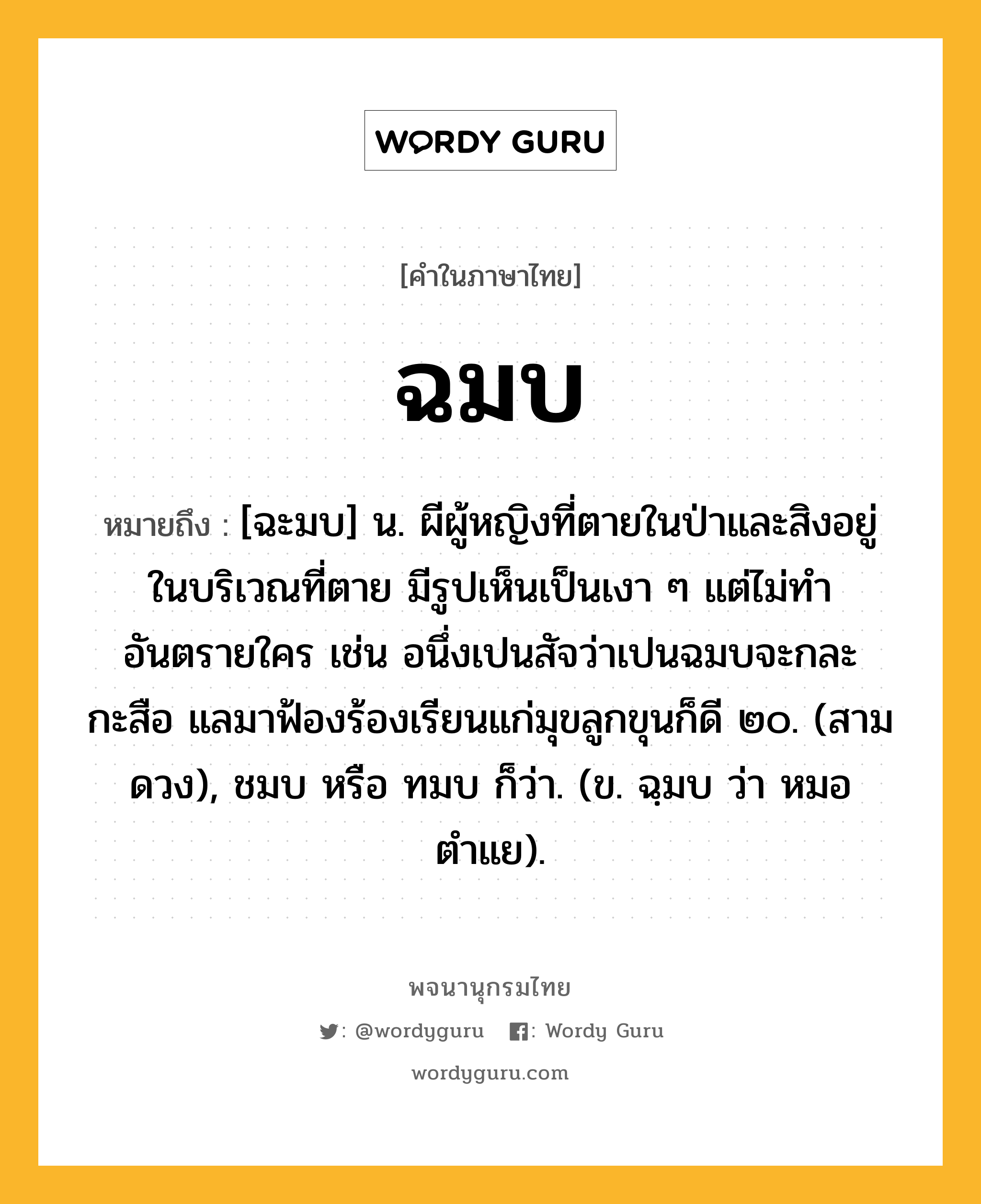 ฉมบ ความหมาย หมายถึงอะไร?, คำในภาษาไทย ฉมบ หมายถึง [ฉะมบ] น. ผีผู้หญิงที่ตายในป่าและสิงอยู่ในบริเวณที่ตาย มีรูปเห็นเป็นเงา ๆ แต่ไม่ทําอันตรายใคร เช่น อนึ่งเปนสัจว่าเปนฉมบจะกละกะสือ แลมาฟ้องร้องเรียนแก่มุขลูกขุนก็ดี ๒๐. (สามดวง), ชมบ หรือ ทมบ ก็ว่า. (ข. ฉฺมบ ว่า หมอตําแย).