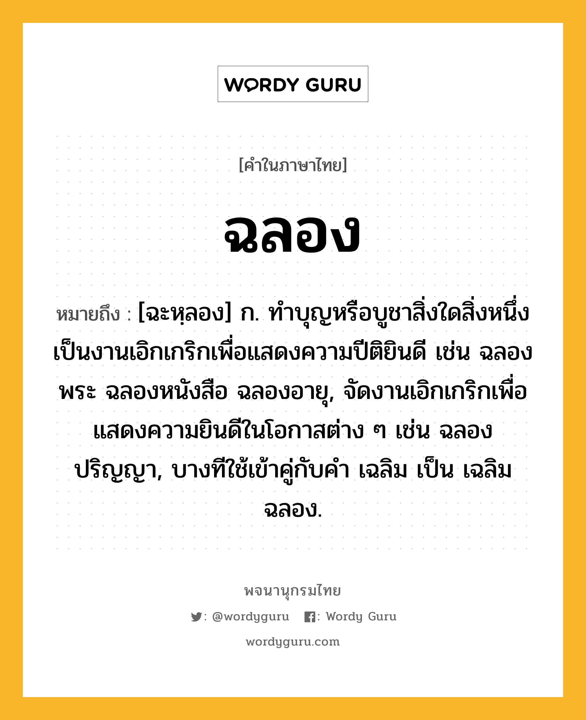 ฉลอง ความหมาย หมายถึงอะไร?, คำในภาษาไทย ฉลอง หมายถึง [ฉะหฺลอง] ก. ทําบุญหรือบูชาสิ่งใดสิ่งหนึ่งเป็นงานเอิกเกริกเพื่อแสดงความปีติยินดี เช่น ฉลองพระ ฉลองหนังสือ ฉลองอายุ, จัดงานเอิกเกริกเพื่อแสดงความยินดีในโอกาสต่าง ๆ เช่น ฉลองปริญญา, บางทีใช้เข้าคู่กับคำ เฉลิม เป็น เฉลิมฉลอง.