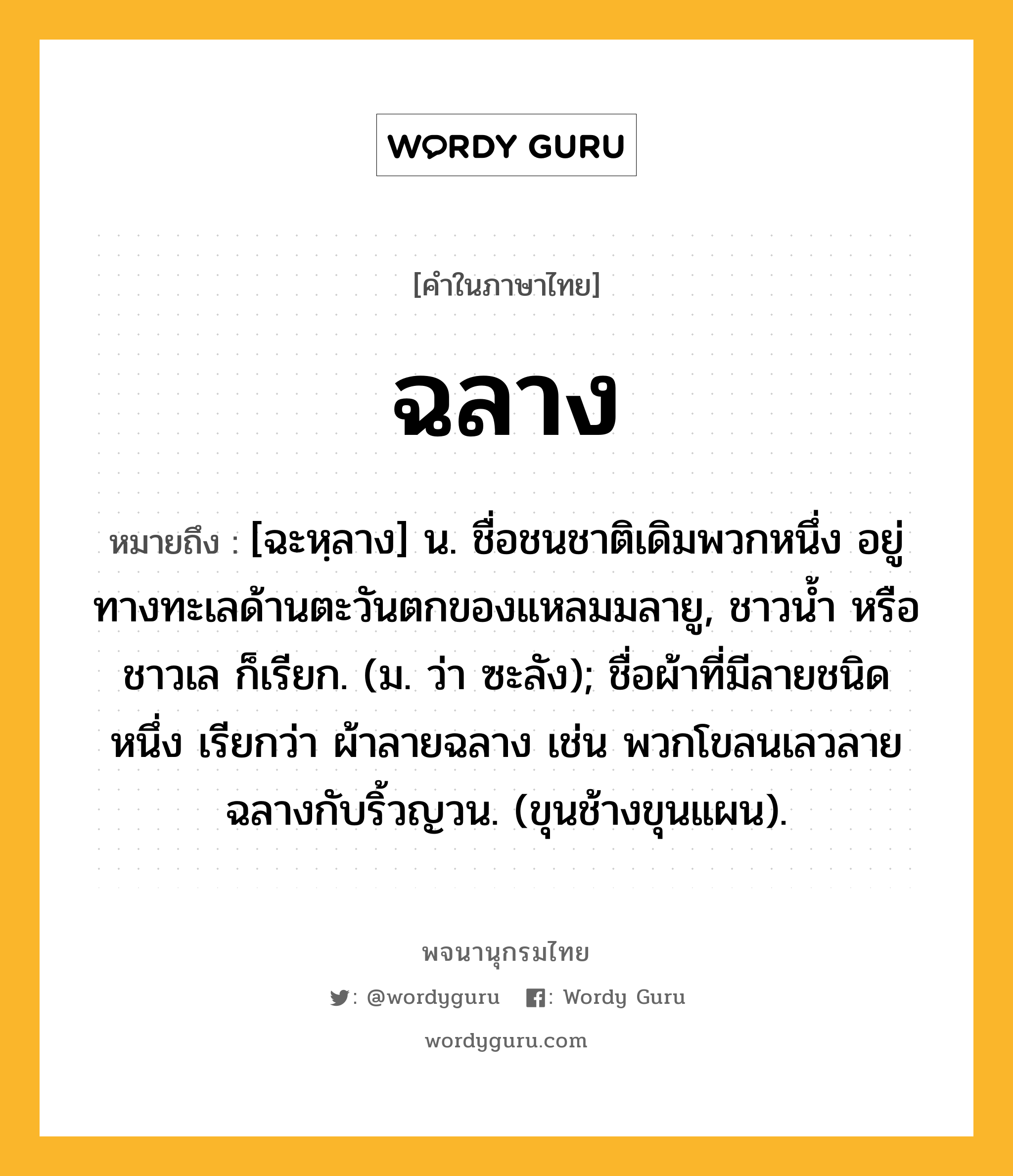 ฉลาง ความหมาย หมายถึงอะไร?, คำในภาษาไทย ฉลาง หมายถึง [ฉะหฺลาง] น. ชื่อชนชาติเดิมพวกหนึ่ง อยู่ทางทะเลด้านตะวันตกของแหลมมลายู, ชาวนํ้า หรือ ชาวเล ก็เรียก. (ม. ว่า ซะลัง); ชื่อผ้าที่มีลายชนิดหนึ่ง เรียกว่า ผ้าลายฉลาง เช่น พวกโขลนเลวลายฉลางกับริ้วญวน. (ขุนช้างขุนแผน).