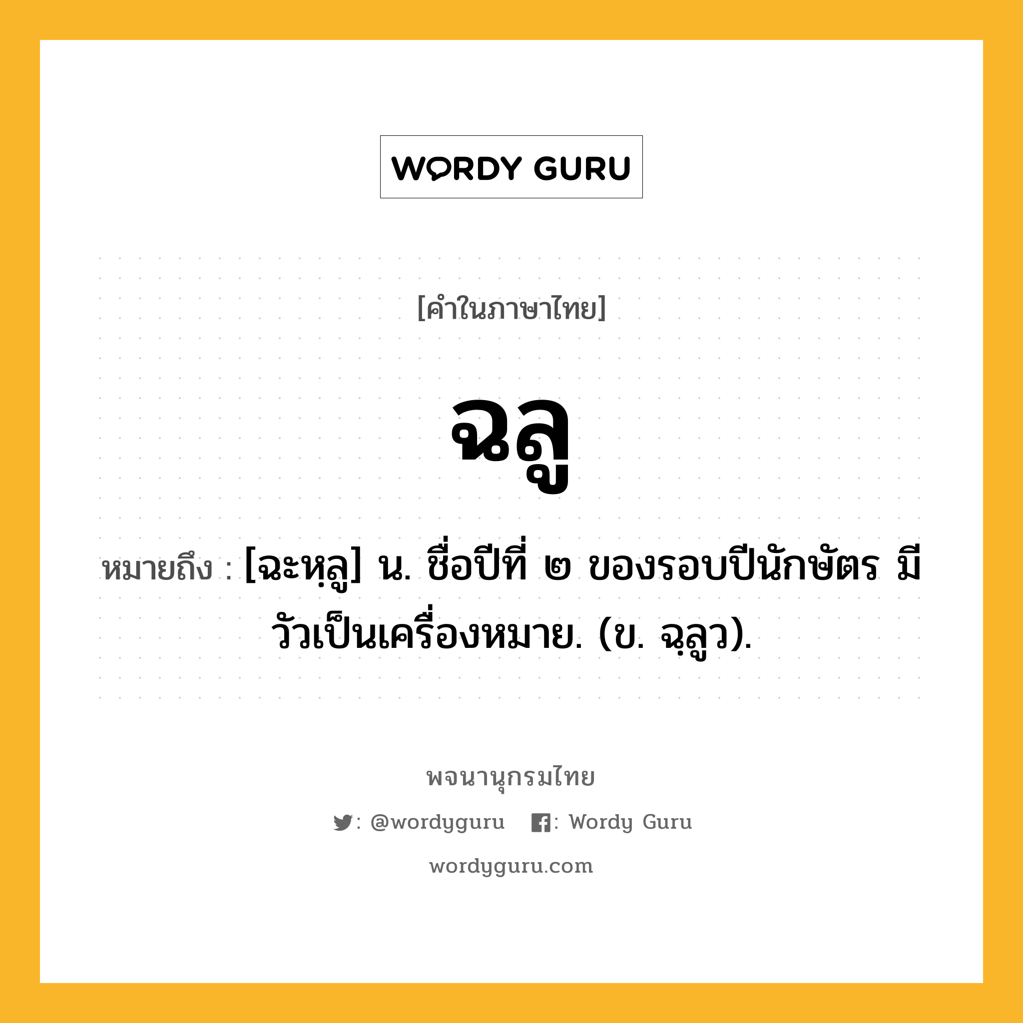 ฉลู ความหมาย หมายถึงอะไร?, คำในภาษาไทย ฉลู หมายถึง [ฉะหฺลู] น. ชื่อปีที่ ๒ ของรอบปีนักษัตร มีวัวเป็นเครื่องหมาย. (ข. ฉฺลูว).