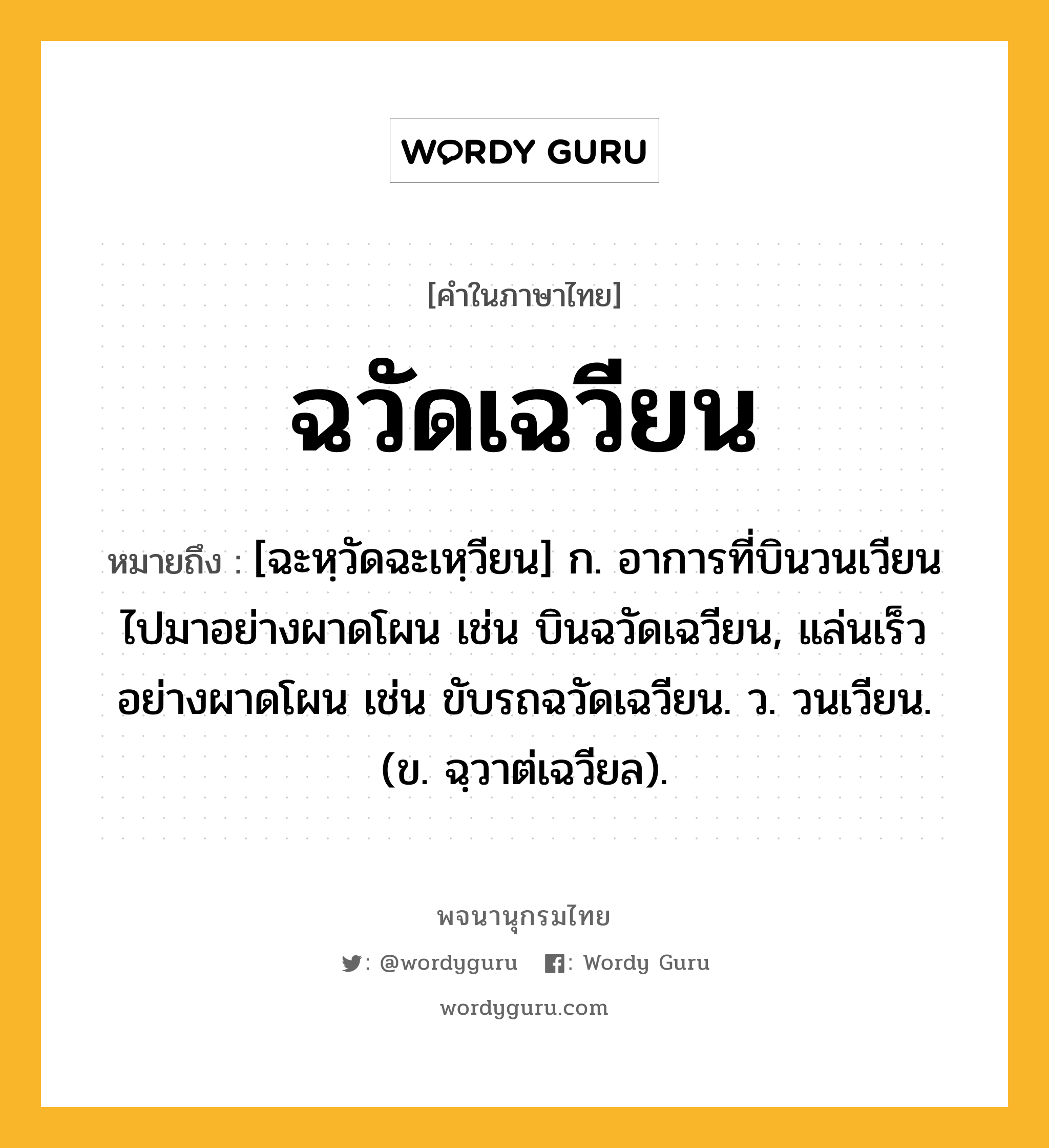 ฉวัดเฉวียน ความหมาย หมายถึงอะไร?, คำในภาษาไทย ฉวัดเฉวียน หมายถึง [ฉะหฺวัดฉะเหฺวียน] ก. อาการที่บินวนเวียนไปมาอย่างผาดโผน เช่น บินฉวัดเฉวียน, แล่นเร็วอย่างผาดโผน เช่น ขับรถฉวัดเฉวียน. ว. วนเวียน. (ข. ฉฺวาต่เฉวียล).