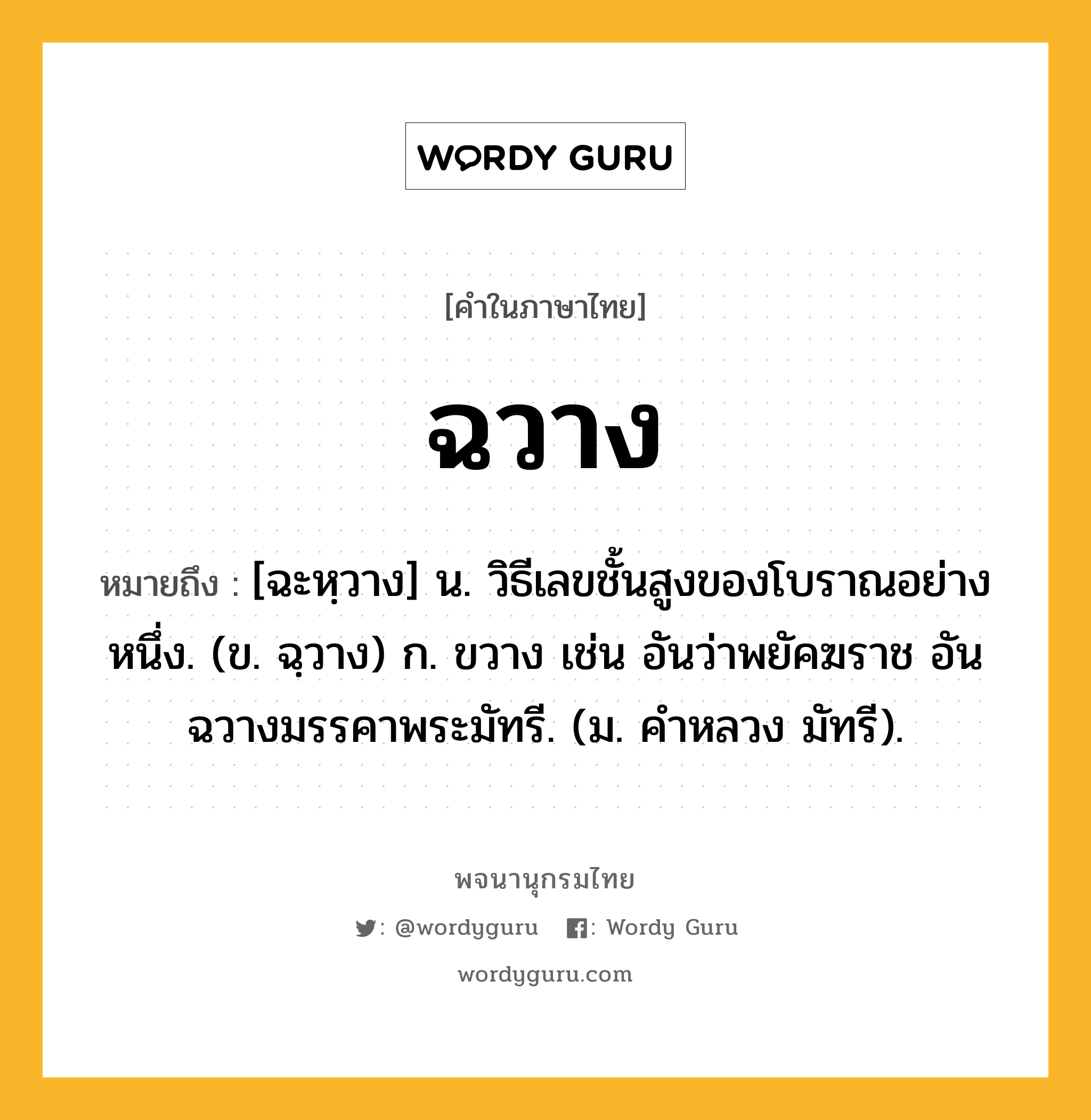 ฉวาง ความหมาย หมายถึงอะไร?, คำในภาษาไทย ฉวาง หมายถึง [ฉะหฺวาง] น. วิธีเลขชั้นสูงของโบราณอย่างหนึ่ง. (ข. ฉฺวาง) ก. ขวาง เช่น อันว่าพยัคฆราช อันฉวางมรรคาพระมัทรี. (ม. คําหลวง มัทรี).