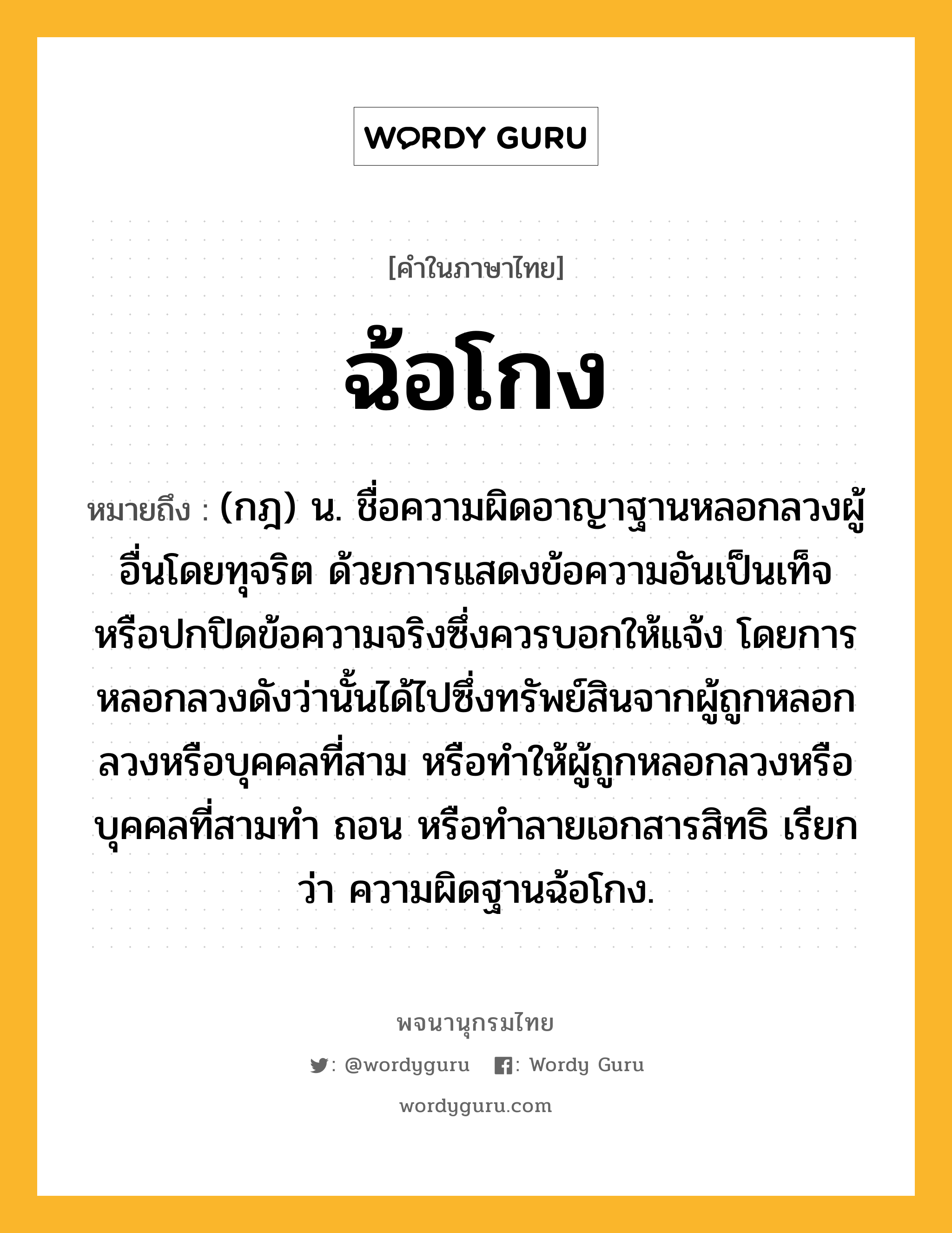 ฉ้อโกง ความหมาย หมายถึงอะไร?, คำในภาษาไทย ฉ้อโกง หมายถึง (กฎ) น. ชื่อความผิดอาญาฐานหลอกลวงผู้อื่นโดยทุจริต ด้วยการแสดงข้อความอันเป็นเท็จ หรือปกปิดข้อความจริงซึ่งควรบอกให้แจ้ง โดยการหลอกลวงดังว่านั้นได้ไปซึ่งทรัพย์สินจากผู้ถูกหลอกลวงหรือบุคคลที่สาม หรือทําให้ผู้ถูกหลอกลวงหรือบุคคลที่สามทํา ถอน หรือทําลายเอกสารสิทธิ เรียกว่า ความผิดฐานฉ้อโกง.