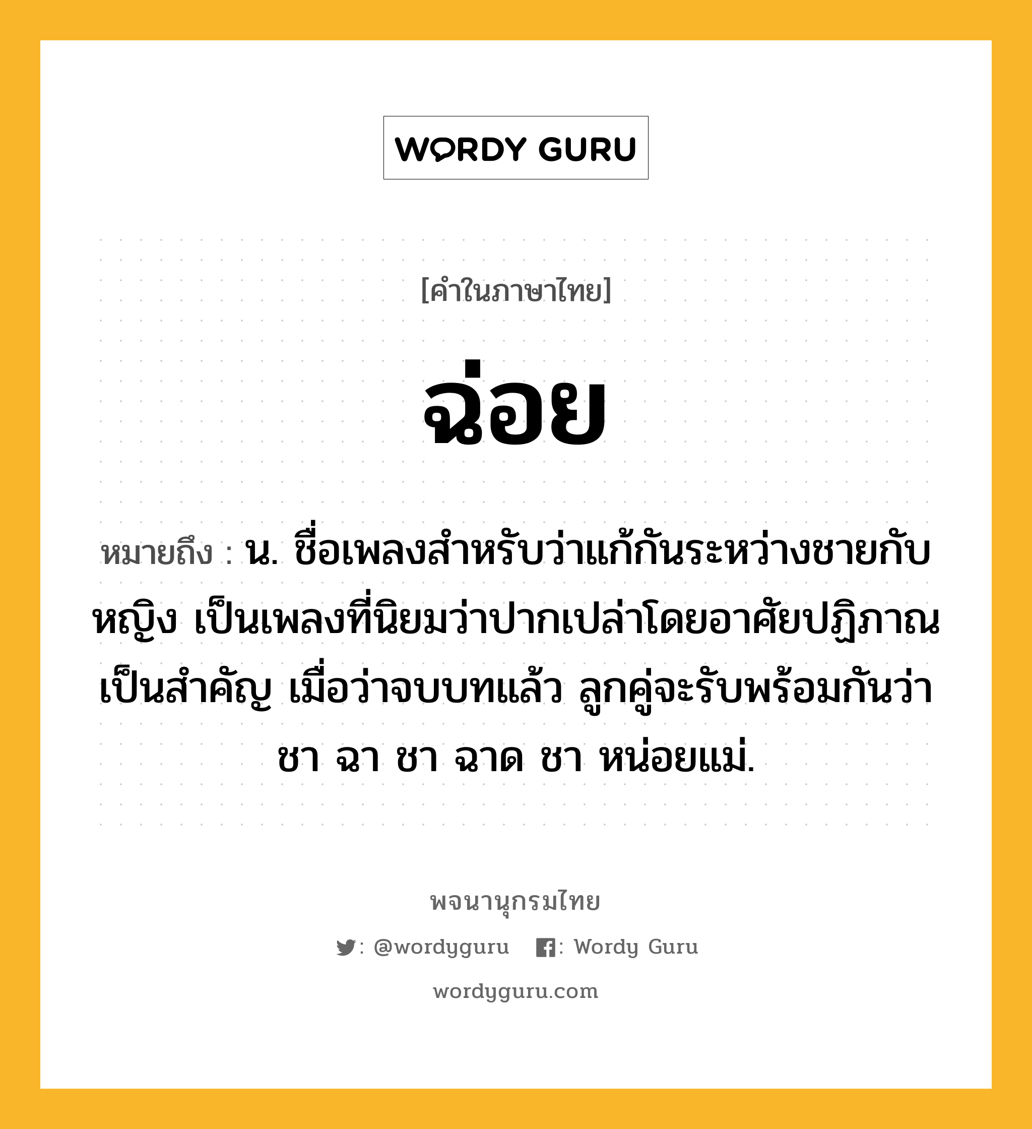 ฉ่อย ความหมาย หมายถึงอะไร?, คำในภาษาไทย ฉ่อย หมายถึง น. ชื่อเพลงสําหรับว่าแก้กันระหว่างชายกับหญิง เป็นเพลงที่นิยมว่าปากเปล่าโดยอาศัยปฏิภาณเป็นสําคัญ เมื่อว่าจบบทแล้ว ลูกคู่จะรับพร้อมกันว่า ชา ฉา ชา ฉาด ชา หน่อยแม่.