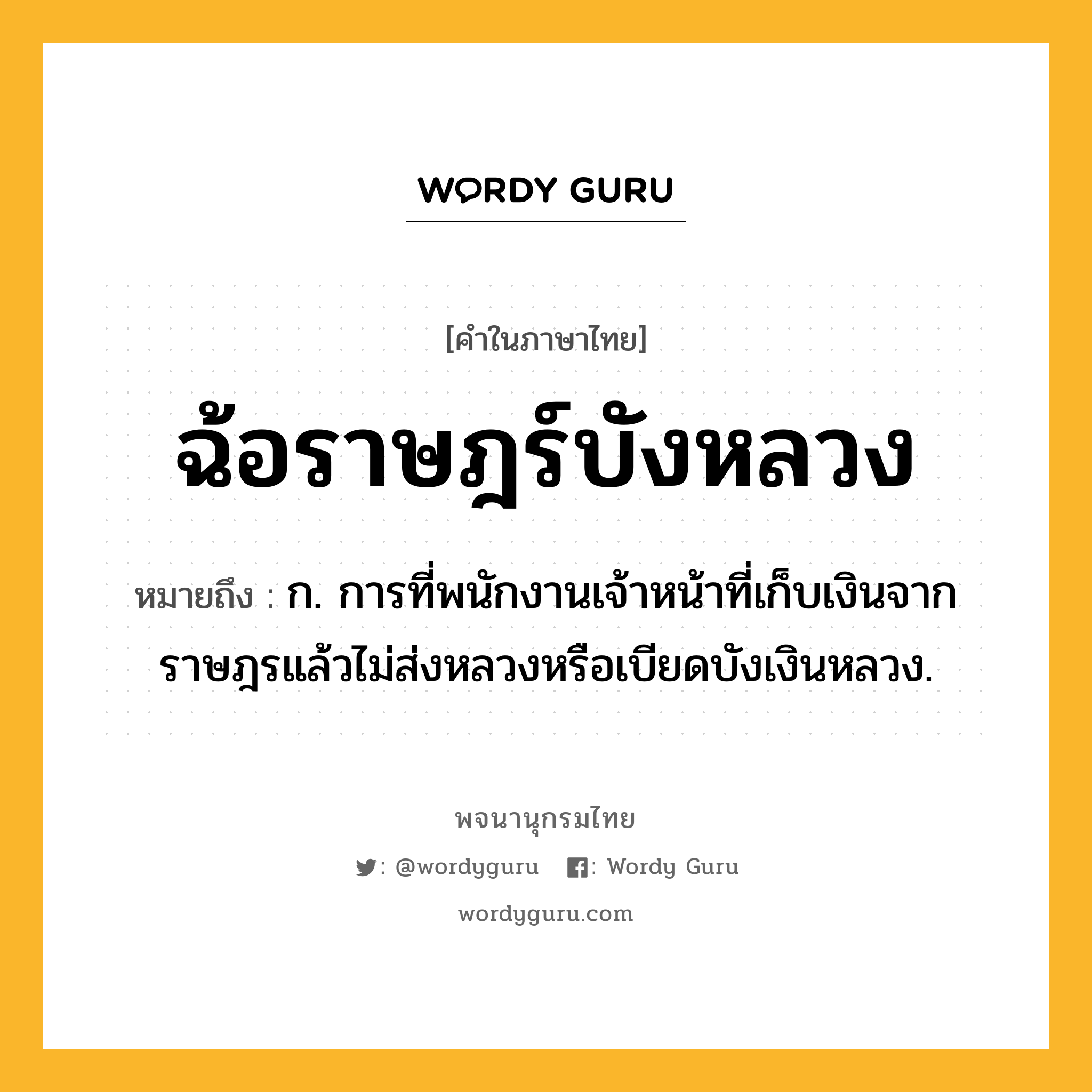 ฉ้อราษฎร์บังหลวง ความหมาย หมายถึงอะไร?, คำในภาษาไทย ฉ้อราษฎร์บังหลวง หมายถึง ก. การที่พนักงานเจ้าหน้าที่เก็บเงินจากราษฎรแล้วไม่ส่งหลวงหรือเบียดบังเงินหลวง.