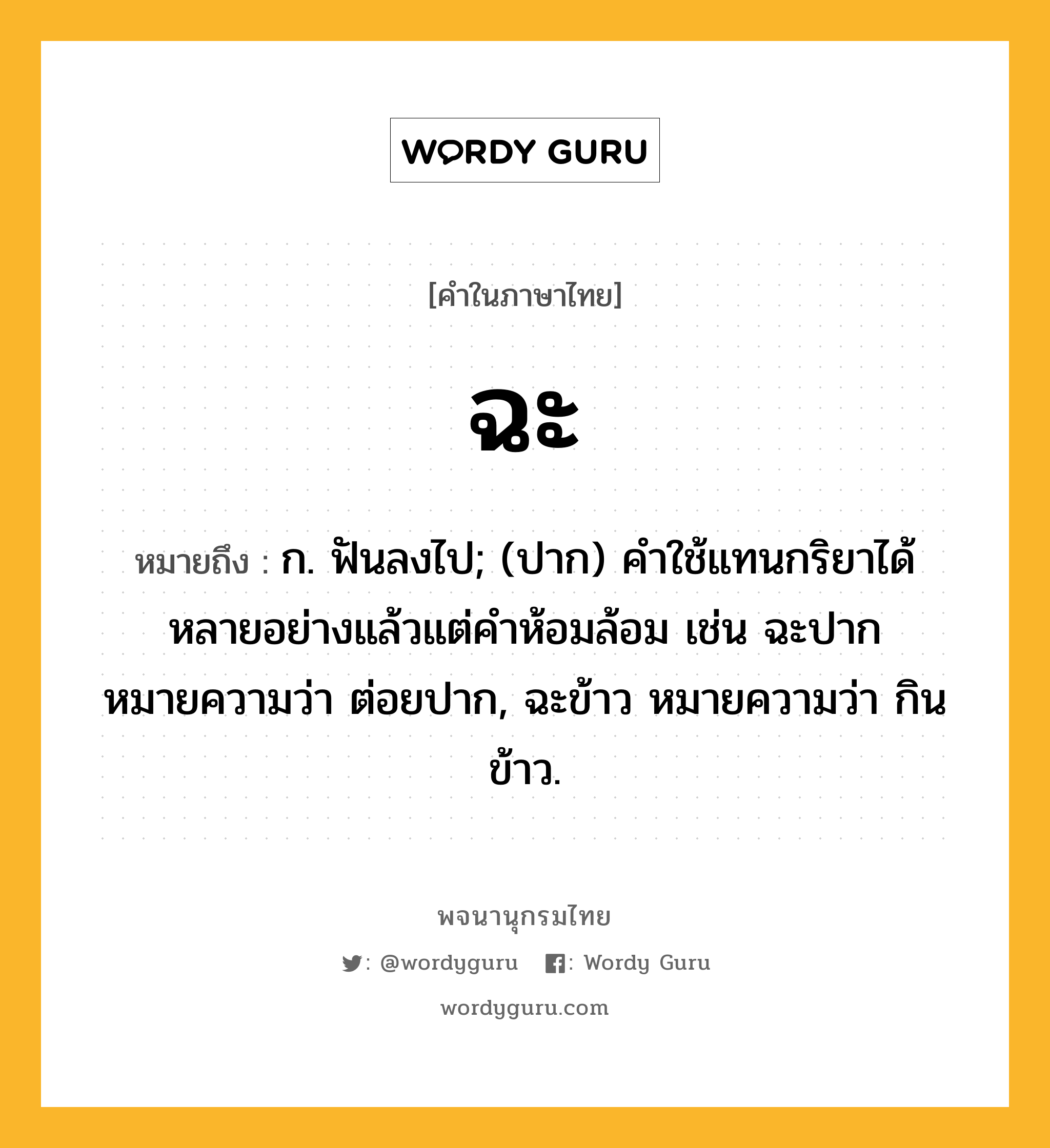 ฉะ ความหมาย หมายถึงอะไร?, คำในภาษาไทย ฉะ หมายถึง ก. ฟันลงไป; (ปาก) คําใช้แทนกริยาได้หลายอย่างแล้วแต่คําห้อมล้อม เช่น ฉะปาก หมายความว่า ต่อยปาก, ฉะข้าว หมายความว่า กินข้าว.